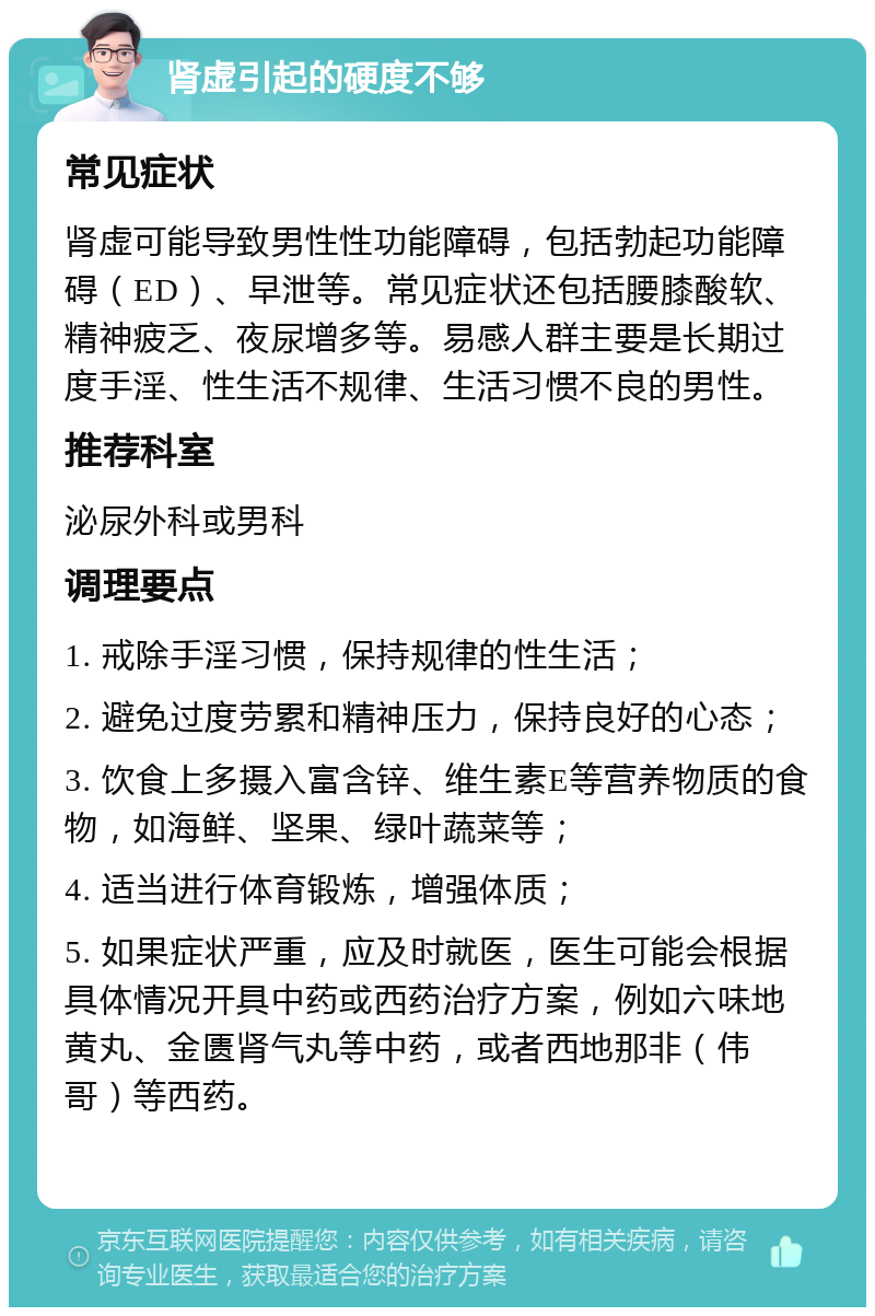 肾虚引起的硬度不够 常见症状 肾虚可能导致男性性功能障碍，包括勃起功能障碍（ED）、早泄等。常见症状还包括腰膝酸软、精神疲乏、夜尿增多等。易感人群主要是长期过度手淫、性生活不规律、生活习惯不良的男性。 推荐科室 泌尿外科或男科 调理要点 1. 戒除手淫习惯，保持规律的性生活； 2. 避免过度劳累和精神压力，保持良好的心态； 3. 饮食上多摄入富含锌、维生素E等营养物质的食物，如海鲜、坚果、绿叶蔬菜等； 4. 适当进行体育锻炼，增强体质； 5. 如果症状严重，应及时就医，医生可能会根据具体情况开具中药或西药治疗方案，例如六味地黄丸、金匮肾气丸等中药，或者西地那非（伟哥）等西药。