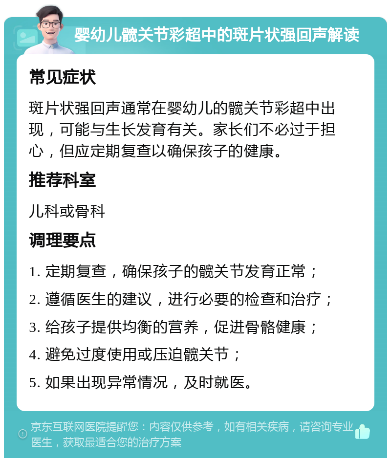 婴幼儿髋关节彩超中的斑片状强回声解读 常见症状 斑片状强回声通常在婴幼儿的髋关节彩超中出现，可能与生长发育有关。家长们不必过于担心，但应定期复查以确保孩子的健康。 推荐科室 儿科或骨科 调理要点 1. 定期复查，确保孩子的髋关节发育正常； 2. 遵循医生的建议，进行必要的检查和治疗； 3. 给孩子提供均衡的营养，促进骨骼健康； 4. 避免过度使用或压迫髋关节； 5. 如果出现异常情况，及时就医。