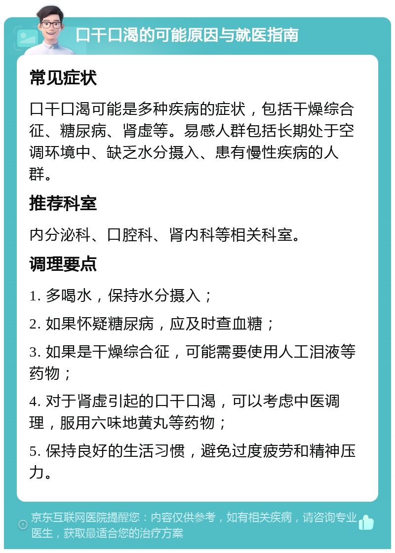 口干口渴的可能原因与就医指南 常见症状 口干口渴可能是多种疾病的症状，包括干燥综合征、糖尿病、肾虚等。易感人群包括长期处于空调环境中、缺乏水分摄入、患有慢性疾病的人群。 推荐科室 内分泌科、口腔科、肾内科等相关科室。 调理要点 1. 多喝水，保持水分摄入； 2. 如果怀疑糖尿病，应及时查血糖； 3. 如果是干燥综合征，可能需要使用人工泪液等药物； 4. 对于肾虚引起的口干口渴，可以考虑中医调理，服用六味地黄丸等药物； 5. 保持良好的生活习惯，避免过度疲劳和精神压力。