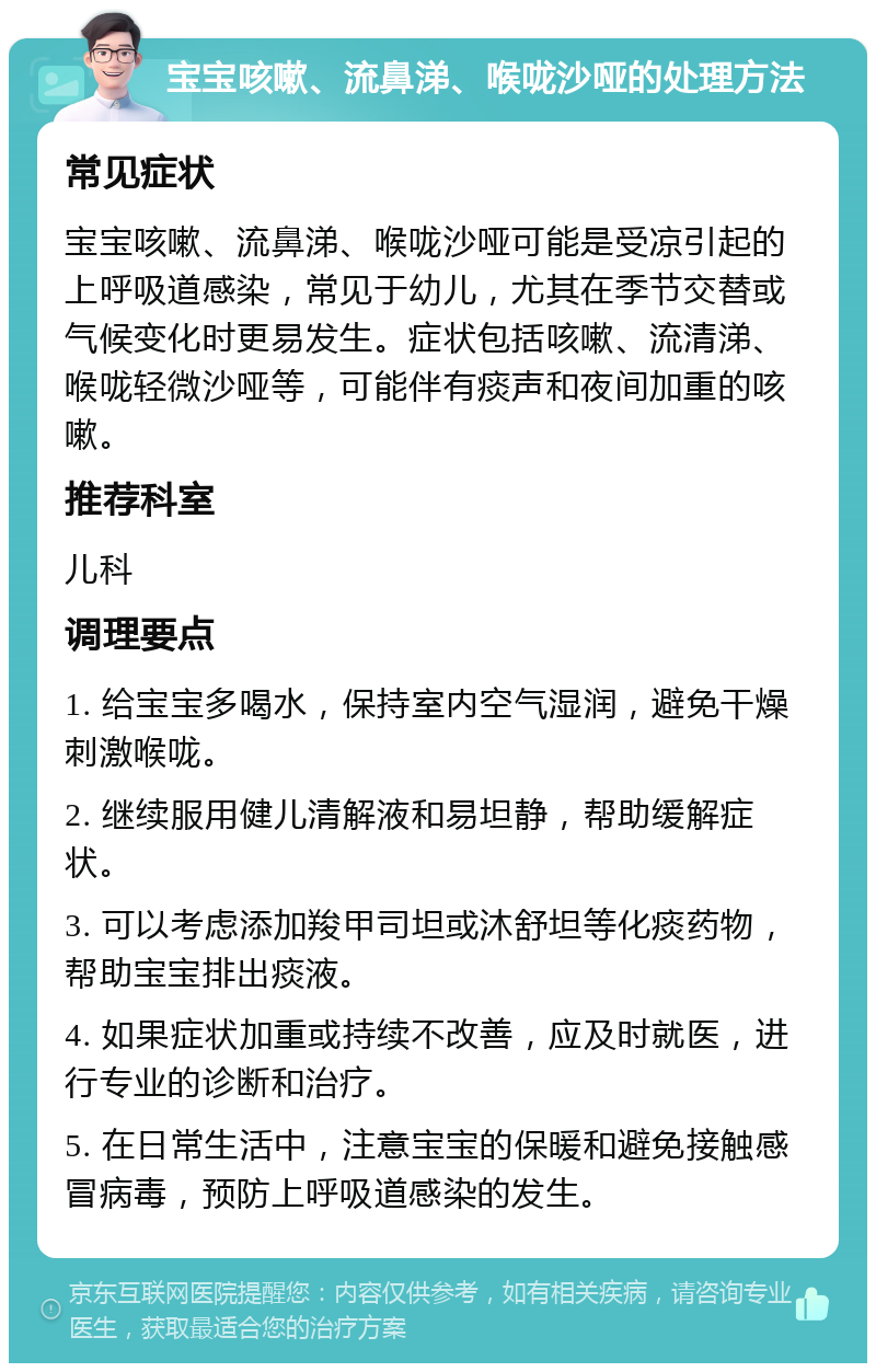 宝宝咳嗽、流鼻涕、喉咙沙哑的处理方法 常见症状 宝宝咳嗽、流鼻涕、喉咙沙哑可能是受凉引起的上呼吸道感染，常见于幼儿，尤其在季节交替或气候变化时更易发生。症状包括咳嗽、流清涕、喉咙轻微沙哑等，可能伴有痰声和夜间加重的咳嗽。 推荐科室 儿科 调理要点 1. 给宝宝多喝水，保持室内空气湿润，避免干燥刺激喉咙。 2. 继续服用健儿清解液和易坦静，帮助缓解症状。 3. 可以考虑添加羧甲司坦或沐舒坦等化痰药物，帮助宝宝排出痰液。 4. 如果症状加重或持续不改善，应及时就医，进行专业的诊断和治疗。 5. 在日常生活中，注意宝宝的保暖和避免接触感冒病毒，预防上呼吸道感染的发生。