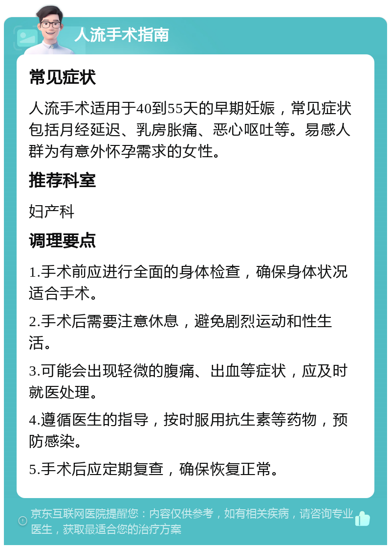 人流手术指南 常见症状 人流手术适用于40到55天的早期妊娠，常见症状包括月经延迟、乳房胀痛、恶心呕吐等。易感人群为有意外怀孕需求的女性。 推荐科室 妇产科 调理要点 1.手术前应进行全面的身体检查，确保身体状况适合手术。 2.手术后需要注意休息，避免剧烈运动和性生活。 3.可能会出现轻微的腹痛、出血等症状，应及时就医处理。 4.遵循医生的指导，按时服用抗生素等药物，预防感染。 5.手术后应定期复查，确保恢复正常。