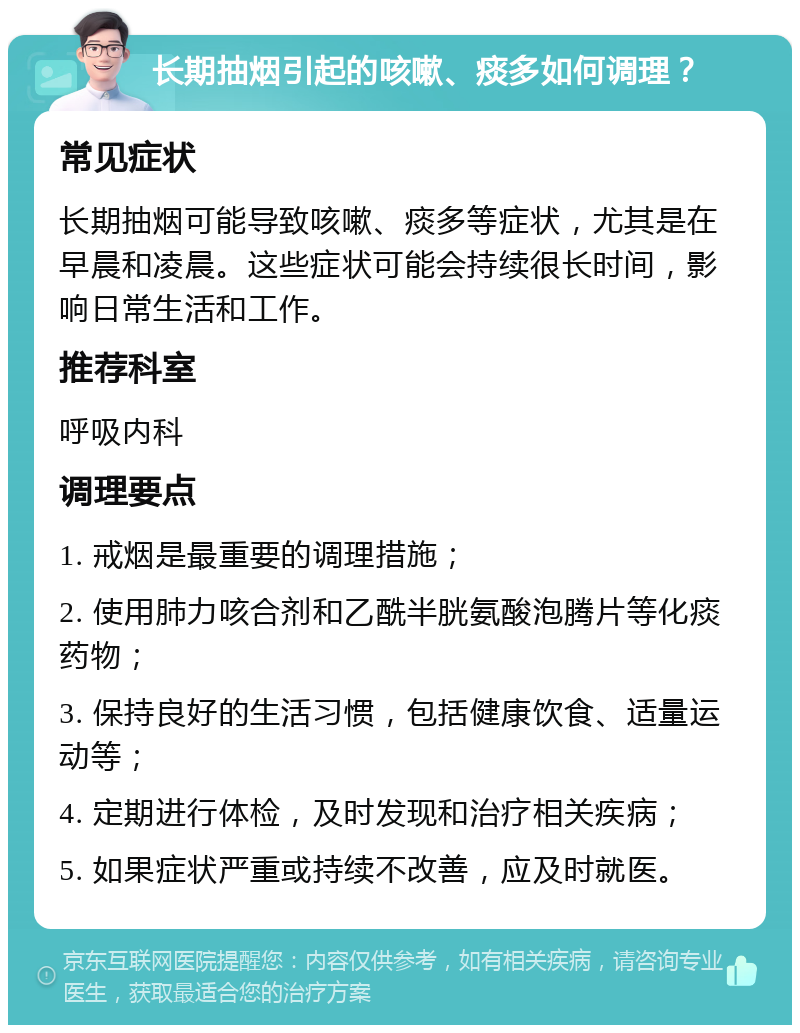 长期抽烟引起的咳嗽、痰多如何调理？ 常见症状 长期抽烟可能导致咳嗽、痰多等症状，尤其是在早晨和凌晨。这些症状可能会持续很长时间，影响日常生活和工作。 推荐科室 呼吸内科 调理要点 1. 戒烟是最重要的调理措施； 2. 使用肺力咳合剂和乙酰半胱氨酸泡腾片等化痰药物； 3. 保持良好的生活习惯，包括健康饮食、适量运动等； 4. 定期进行体检，及时发现和治疗相关疾病； 5. 如果症状严重或持续不改善，应及时就医。