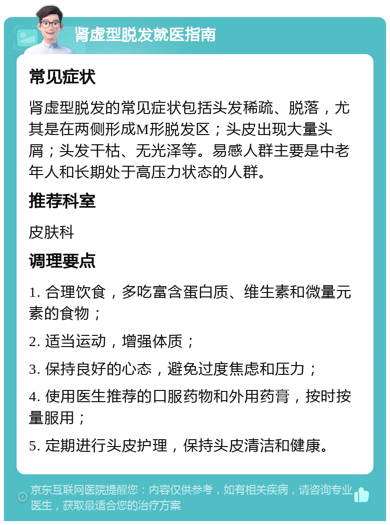 肾虚型脱发就医指南 常见症状 肾虚型脱发的常见症状包括头发稀疏、脱落，尤其是在两侧形成M形脱发区；头皮出现大量头屑；头发干枯、无光泽等。易感人群主要是中老年人和长期处于高压力状态的人群。 推荐科室 皮肤科 调理要点 1. 合理饮食，多吃富含蛋白质、维生素和微量元素的食物； 2. 适当运动，增强体质； 3. 保持良好的心态，避免过度焦虑和压力； 4. 使用医生推荐的口服药物和外用药膏，按时按量服用； 5. 定期进行头皮护理，保持头皮清洁和健康。