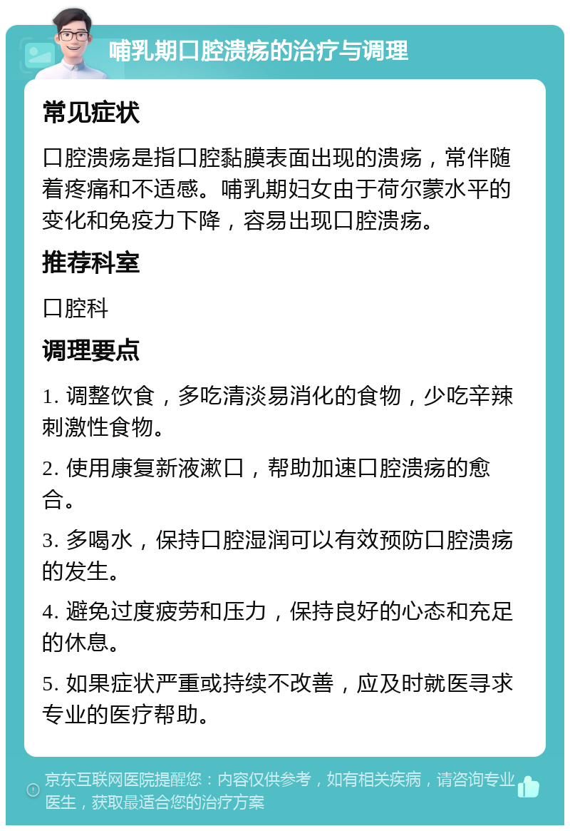 哺乳期口腔溃疡的治疗与调理 常见症状 口腔溃疡是指口腔黏膜表面出现的溃疡，常伴随着疼痛和不适感。哺乳期妇女由于荷尔蒙水平的变化和免疫力下降，容易出现口腔溃疡。 推荐科室 口腔科 调理要点 1. 调整饮食，多吃清淡易消化的食物，少吃辛辣刺激性食物。 2. 使用康复新液漱口，帮助加速口腔溃疡的愈合。 3. 多喝水，保持口腔湿润可以有效预防口腔溃疡的发生。 4. 避免过度疲劳和压力，保持良好的心态和充足的休息。 5. 如果症状严重或持续不改善，应及时就医寻求专业的医疗帮助。