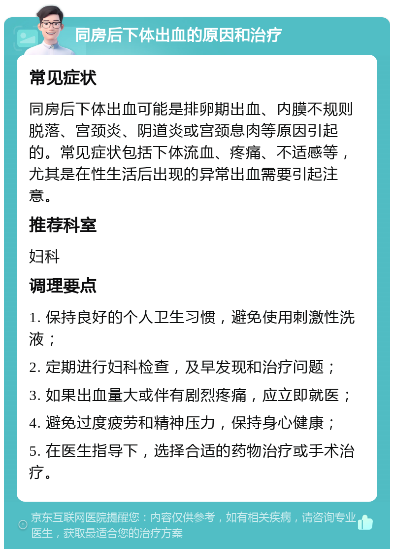 同房后下体出血的原因和治疗 常见症状 同房后下体出血可能是排卵期出血、内膜不规则脱落、宫颈炎、阴道炎或宫颈息肉等原因引起的。常见症状包括下体流血、疼痛、不适感等，尤其是在性生活后出现的异常出血需要引起注意。 推荐科室 妇科 调理要点 1. 保持良好的个人卫生习惯，避免使用刺激性洗液； 2. 定期进行妇科检查，及早发现和治疗问题； 3. 如果出血量大或伴有剧烈疼痛，应立即就医； 4. 避免过度疲劳和精神压力，保持身心健康； 5. 在医生指导下，选择合适的药物治疗或手术治疗。