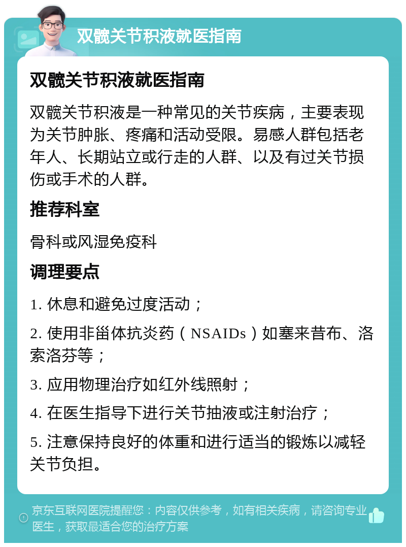 双髋关节积液就医指南 双髋关节积液就医指南 双髋关节积液是一种常见的关节疾病，主要表现为关节肿胀、疼痛和活动受限。易感人群包括老年人、长期站立或行走的人群、以及有过关节损伤或手术的人群。 推荐科室 骨科或风湿免疫科 调理要点 1. 休息和避免过度活动； 2. 使用非甾体抗炎药（NSAIDs）如塞来昔布、洛索洛芬等； 3. 应用物理治疗如红外线照射； 4. 在医生指导下进行关节抽液或注射治疗； 5. 注意保持良好的体重和进行适当的锻炼以减轻关节负担。