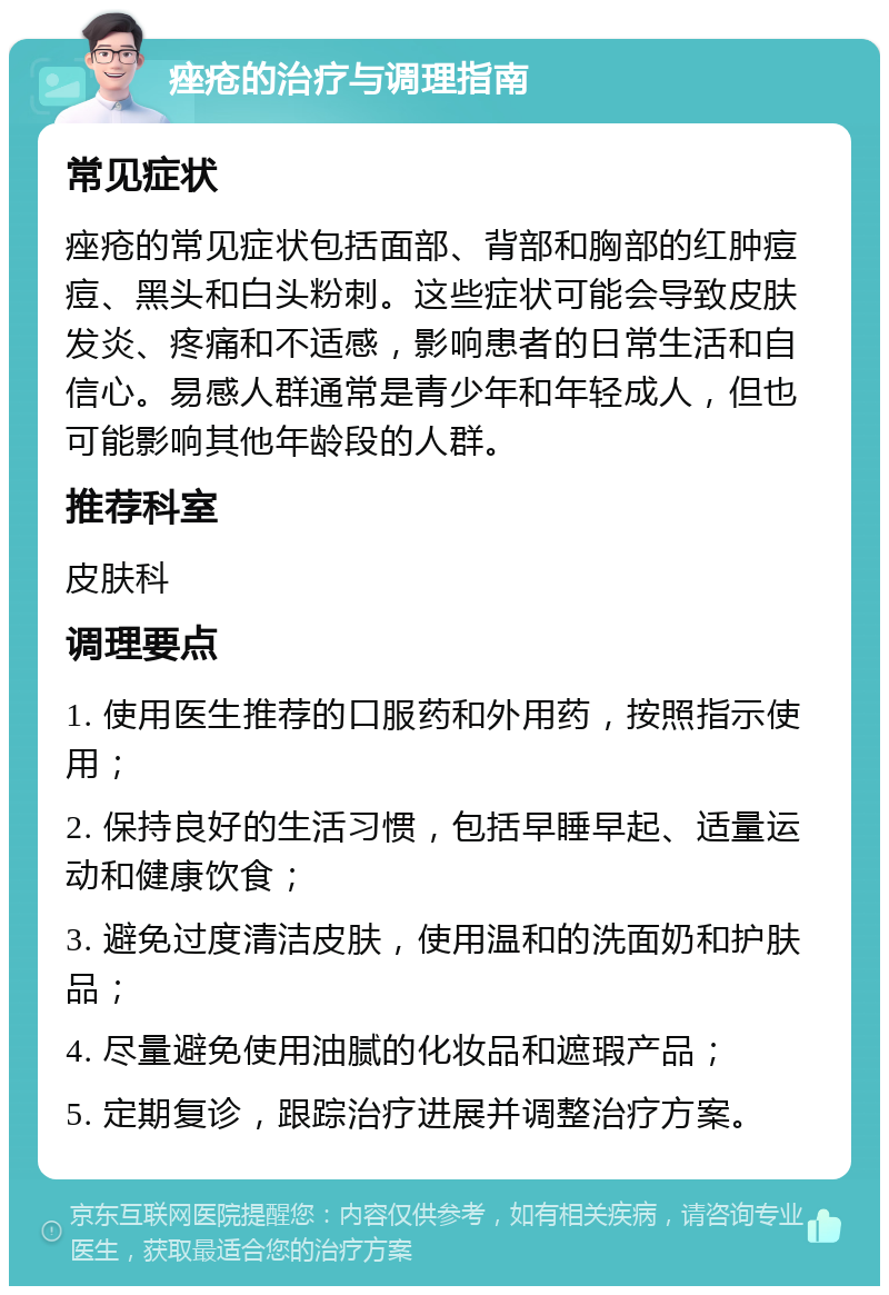 痤疮的治疗与调理指南 常见症状 痤疮的常见症状包括面部、背部和胸部的红肿痘痘、黑头和白头粉刺。这些症状可能会导致皮肤发炎、疼痛和不适感，影响患者的日常生活和自信心。易感人群通常是青少年和年轻成人，但也可能影响其他年龄段的人群。 推荐科室 皮肤科 调理要点 1. 使用医生推荐的口服药和外用药，按照指示使用； 2. 保持良好的生活习惯，包括早睡早起、适量运动和健康饮食； 3. 避免过度清洁皮肤，使用温和的洗面奶和护肤品； 4. 尽量避免使用油腻的化妆品和遮瑕产品； 5. 定期复诊，跟踪治疗进展并调整治疗方案。