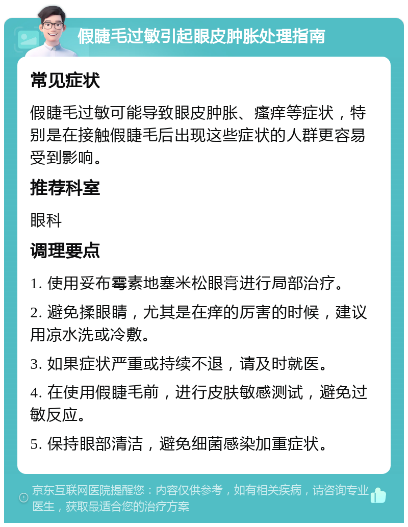 假睫毛过敏引起眼皮肿胀处理指南 常见症状 假睫毛过敏可能导致眼皮肿胀、瘙痒等症状，特别是在接触假睫毛后出现这些症状的人群更容易受到影响。 推荐科室 眼科 调理要点 1. 使用妥布霉素地塞米松眼膏进行局部治疗。 2. 避免揉眼睛，尤其是在痒的厉害的时候，建议用凉水洗或冷敷。 3. 如果症状严重或持续不退，请及时就医。 4. 在使用假睫毛前，进行皮肤敏感测试，避免过敏反应。 5. 保持眼部清洁，避免细菌感染加重症状。