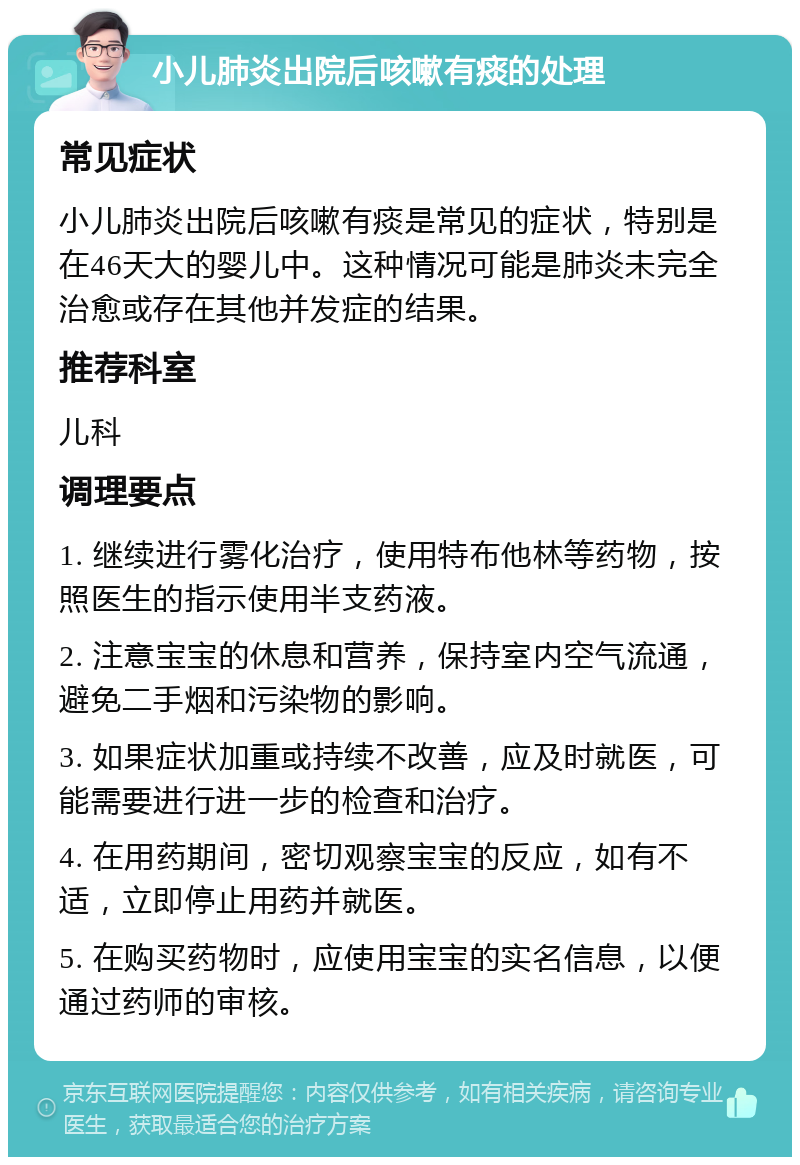 小儿肺炎出院后咳嗽有痰的处理 常见症状 小儿肺炎出院后咳嗽有痰是常见的症状，特别是在46天大的婴儿中。这种情况可能是肺炎未完全治愈或存在其他并发症的结果。 推荐科室 儿科 调理要点 1. 继续进行雾化治疗，使用特布他林等药物，按照医生的指示使用半支药液。 2. 注意宝宝的休息和营养，保持室内空气流通，避免二手烟和污染物的影响。 3. 如果症状加重或持续不改善，应及时就医，可能需要进行进一步的检查和治疗。 4. 在用药期间，密切观察宝宝的反应，如有不适，立即停止用药并就医。 5. 在购买药物时，应使用宝宝的实名信息，以便通过药师的审核。