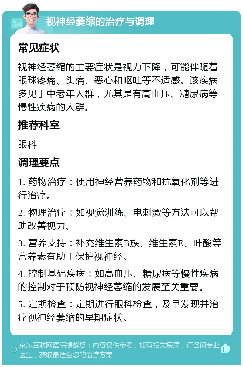 视神经萎缩的治疗与调理 常见症状 视神经萎缩的主要症状是视力下降，可能伴随着眼球疼痛、头痛、恶心和呕吐等不适感。该疾病多见于中老年人群，尤其是有高血压、糖尿病等慢性疾病的人群。 推荐科室 眼科 调理要点 1. 药物治疗：使用神经营养药物和抗氧化剂等进行治疗。 2. 物理治疗：如视觉训练、电刺激等方法可以帮助改善视力。 3. 营养支持：补充维生素B族、维生素E、叶酸等营养素有助于保护视神经。 4. 控制基础疾病：如高血压、糖尿病等慢性疾病的控制对于预防视神经萎缩的发展至关重要。 5. 定期检查：定期进行眼科检查，及早发现并治疗视神经萎缩的早期症状。