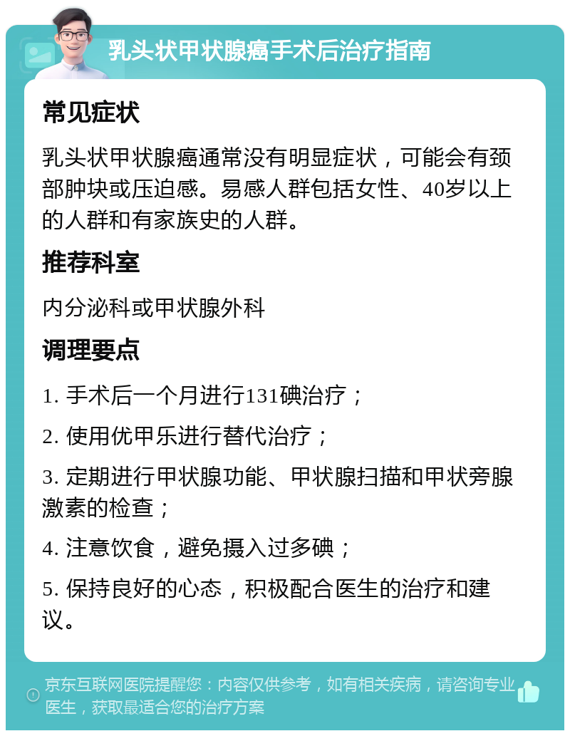 乳头状甲状腺癌手术后治疗指南 常见症状 乳头状甲状腺癌通常没有明显症状，可能会有颈部肿块或压迫感。易感人群包括女性、40岁以上的人群和有家族史的人群。 推荐科室 内分泌科或甲状腺外科 调理要点 1. 手术后一个月进行131碘治疗； 2. 使用优甲乐进行替代治疗； 3. 定期进行甲状腺功能、甲状腺扫描和甲状旁腺激素的检查； 4. 注意饮食，避免摄入过多碘； 5. 保持良好的心态，积极配合医生的治疗和建议。