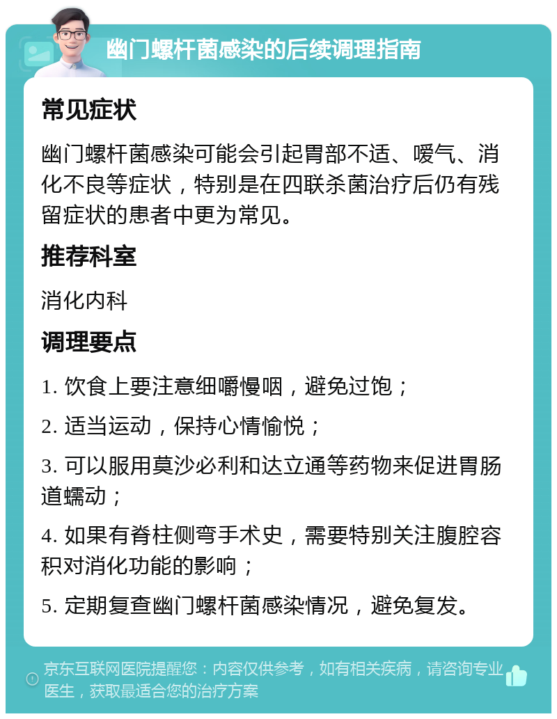 幽门螺杆菌感染的后续调理指南 常见症状 幽门螺杆菌感染可能会引起胃部不适、嗳气、消化不良等症状，特别是在四联杀菌治疗后仍有残留症状的患者中更为常见。 推荐科室 消化内科 调理要点 1. 饮食上要注意细嚼慢咽，避免过饱； 2. 适当运动，保持心情愉悦； 3. 可以服用莫沙必利和达立通等药物来促进胃肠道蠕动； 4. 如果有脊柱侧弯手术史，需要特别关注腹腔容积对消化功能的影响； 5. 定期复查幽门螺杆菌感染情况，避免复发。