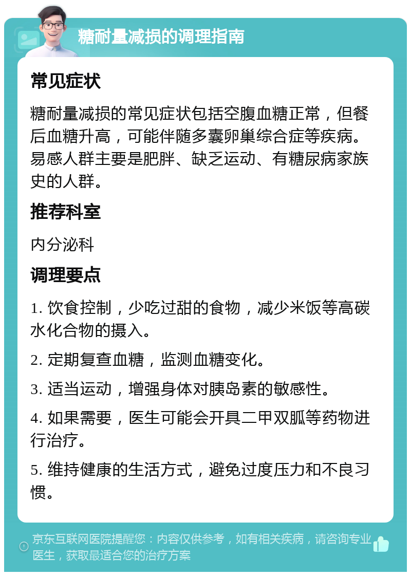 糖耐量减损的调理指南 常见症状 糖耐量减损的常见症状包括空腹血糖正常，但餐后血糖升高，可能伴随多囊卵巢综合症等疾病。易感人群主要是肥胖、缺乏运动、有糖尿病家族史的人群。 推荐科室 内分泌科 调理要点 1. 饮食控制，少吃过甜的食物，减少米饭等高碳水化合物的摄入。 2. 定期复查血糖，监测血糖变化。 3. 适当运动，增强身体对胰岛素的敏感性。 4. 如果需要，医生可能会开具二甲双胍等药物进行治疗。 5. 维持健康的生活方式，避免过度压力和不良习惯。