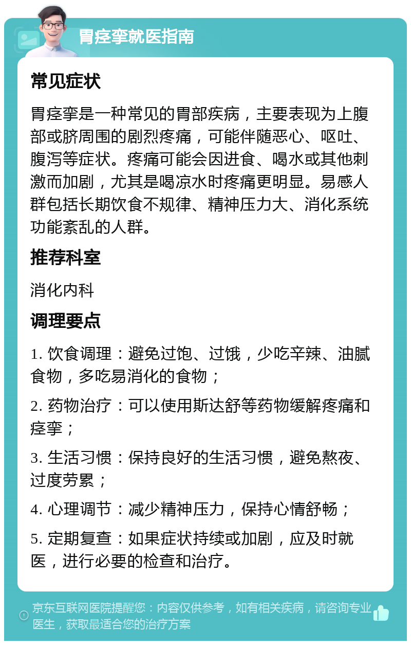 胃痉挛就医指南 常见症状 胃痉挛是一种常见的胃部疾病，主要表现为上腹部或脐周围的剧烈疼痛，可能伴随恶心、呕吐、腹泻等症状。疼痛可能会因进食、喝水或其他刺激而加剧，尤其是喝凉水时疼痛更明显。易感人群包括长期饮食不规律、精神压力大、消化系统功能紊乱的人群。 推荐科室 消化内科 调理要点 1. 饮食调理：避免过饱、过饿，少吃辛辣、油腻食物，多吃易消化的食物； 2. 药物治疗：可以使用斯达舒等药物缓解疼痛和痉挛； 3. 生活习惯：保持良好的生活习惯，避免熬夜、过度劳累； 4. 心理调节：减少精神压力，保持心情舒畅； 5. 定期复查：如果症状持续或加剧，应及时就医，进行必要的检查和治疗。