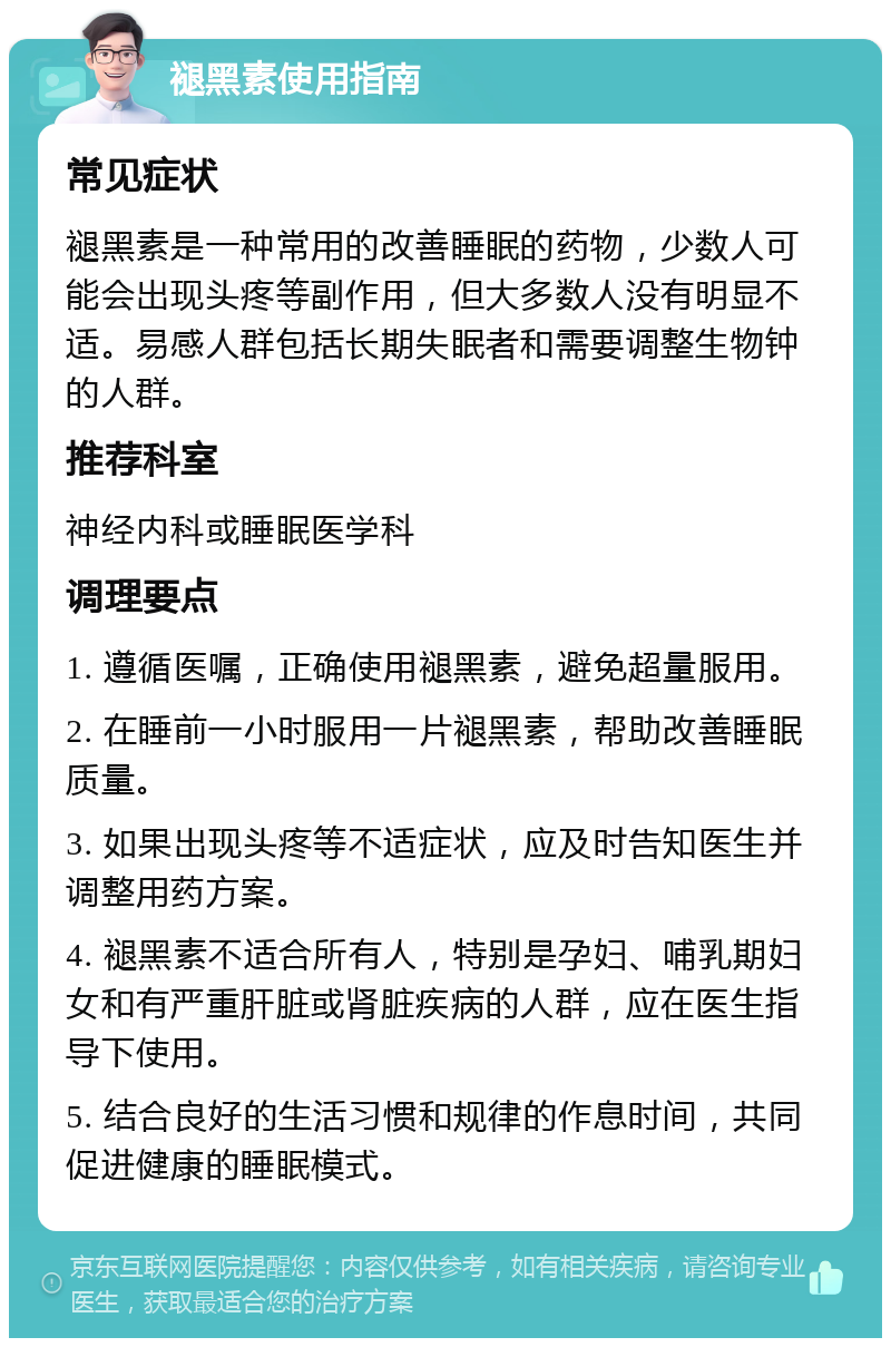 褪黑素使用指南 常见症状 褪黑素是一种常用的改善睡眠的药物，少数人可能会出现头疼等副作用，但大多数人没有明显不适。易感人群包括长期失眠者和需要调整生物钟的人群。 推荐科室 神经内科或睡眠医学科 调理要点 1. 遵循医嘱，正确使用褪黑素，避免超量服用。 2. 在睡前一小时服用一片褪黑素，帮助改善睡眠质量。 3. 如果出现头疼等不适症状，应及时告知医生并调整用药方案。 4. 褪黑素不适合所有人，特别是孕妇、哺乳期妇女和有严重肝脏或肾脏疾病的人群，应在医生指导下使用。 5. 结合良好的生活习惯和规律的作息时间，共同促进健康的睡眠模式。