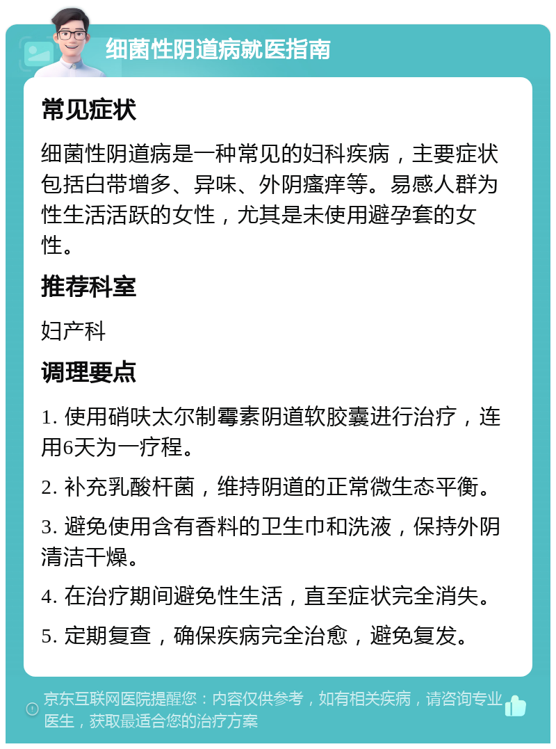 细菌性阴道病就医指南 常见症状 细菌性阴道病是一种常见的妇科疾病，主要症状包括白带增多、异味、外阴瘙痒等。易感人群为性生活活跃的女性，尤其是未使用避孕套的女性。 推荐科室 妇产科 调理要点 1. 使用硝呋太尔制霉素阴道软胶囊进行治疗，连用6天为一疗程。 2. 补充乳酸杆菌，维持阴道的正常微生态平衡。 3. 避免使用含有香料的卫生巾和洗液，保持外阴清洁干燥。 4. 在治疗期间避免性生活，直至症状完全消失。 5. 定期复查，确保疾病完全治愈，避免复发。