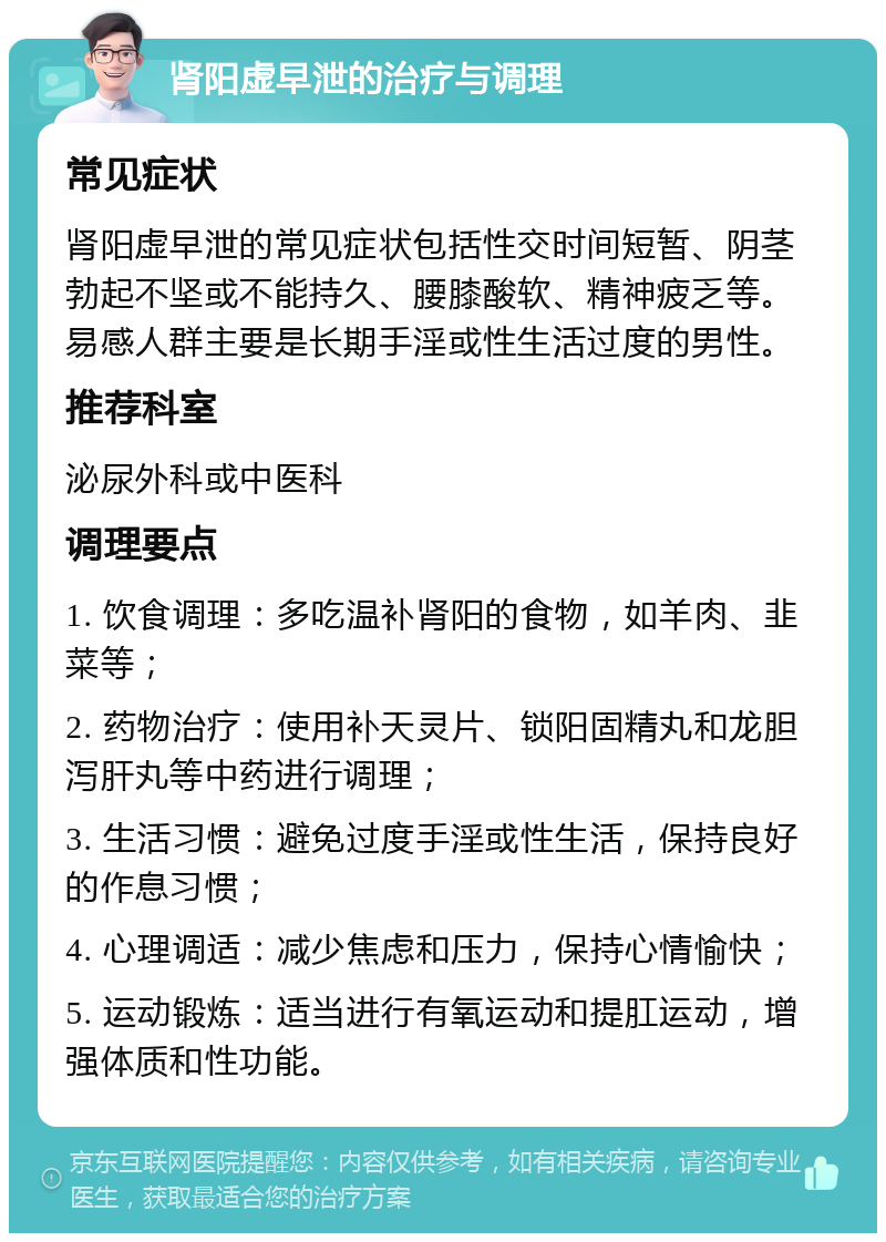 肾阳虚早泄的治疗与调理 常见症状 肾阳虚早泄的常见症状包括性交时间短暂、阴茎勃起不坚或不能持久、腰膝酸软、精神疲乏等。易感人群主要是长期手淫或性生活过度的男性。 推荐科室 泌尿外科或中医科 调理要点 1. 饮食调理：多吃温补肾阳的食物，如羊肉、韭菜等； 2. 药物治疗：使用补天灵片、锁阳固精丸和龙胆泻肝丸等中药进行调理； 3. 生活习惯：避免过度手淫或性生活，保持良好的作息习惯； 4. 心理调适：减少焦虑和压力，保持心情愉快； 5. 运动锻炼：适当进行有氧运动和提肛运动，增强体质和性功能。