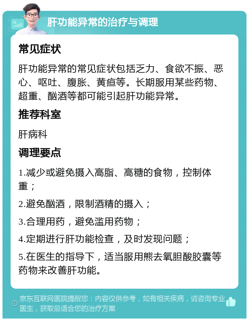 肝功能异常的治疗与调理 常见症状 肝功能异常的常见症状包括乏力、食欲不振、恶心、呕吐、腹胀、黄疸等。长期服用某些药物、超重、酗酒等都可能引起肝功能异常。 推荐科室 肝病科 调理要点 1.减少或避免摄入高脂、高糖的食物，控制体重； 2.避免酗酒，限制酒精的摄入； 3.合理用药，避免滥用药物； 4.定期进行肝功能检查，及时发现问题； 5.在医生的指导下，适当服用熊去氧胆酸胶囊等药物来改善肝功能。