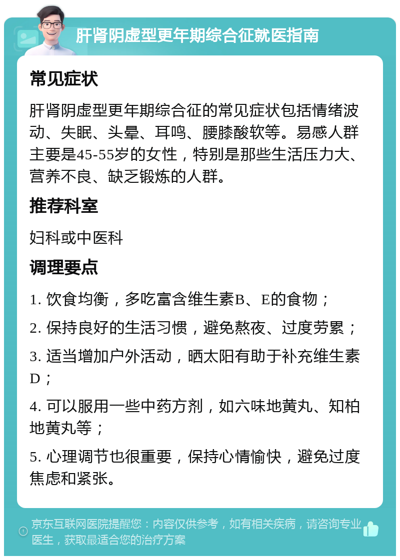 肝肾阴虚型更年期综合征就医指南 常见症状 肝肾阴虚型更年期综合征的常见症状包括情绪波动、失眠、头晕、耳鸣、腰膝酸软等。易感人群主要是45-55岁的女性，特别是那些生活压力大、营养不良、缺乏锻炼的人群。 推荐科室 妇科或中医科 调理要点 1. 饮食均衡，多吃富含维生素B、E的食物； 2. 保持良好的生活习惯，避免熬夜、过度劳累； 3. 适当增加户外活动，晒太阳有助于补充维生素D； 4. 可以服用一些中药方剂，如六味地黄丸、知柏地黄丸等； 5. 心理调节也很重要，保持心情愉快，避免过度焦虑和紧张。