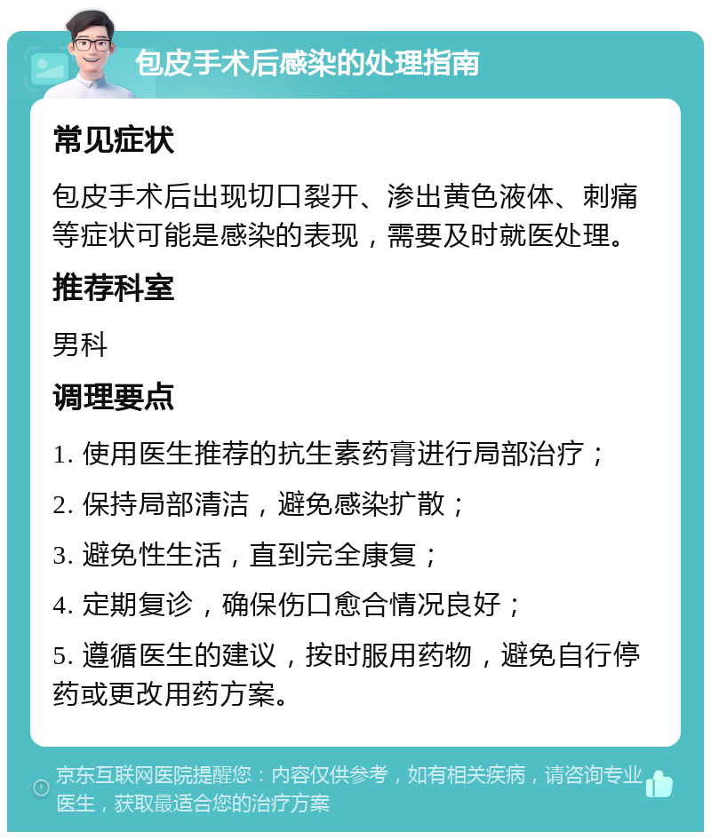 包皮手术后感染的处理指南 常见症状 包皮手术后出现切口裂开、渗出黄色液体、刺痛等症状可能是感染的表现，需要及时就医处理。 推荐科室 男科 调理要点 1. 使用医生推荐的抗生素药膏进行局部治疗； 2. 保持局部清洁，避免感染扩散； 3. 避免性生活，直到完全康复； 4. 定期复诊，确保伤口愈合情况良好； 5. 遵循医生的建议，按时服用药物，避免自行停药或更改用药方案。