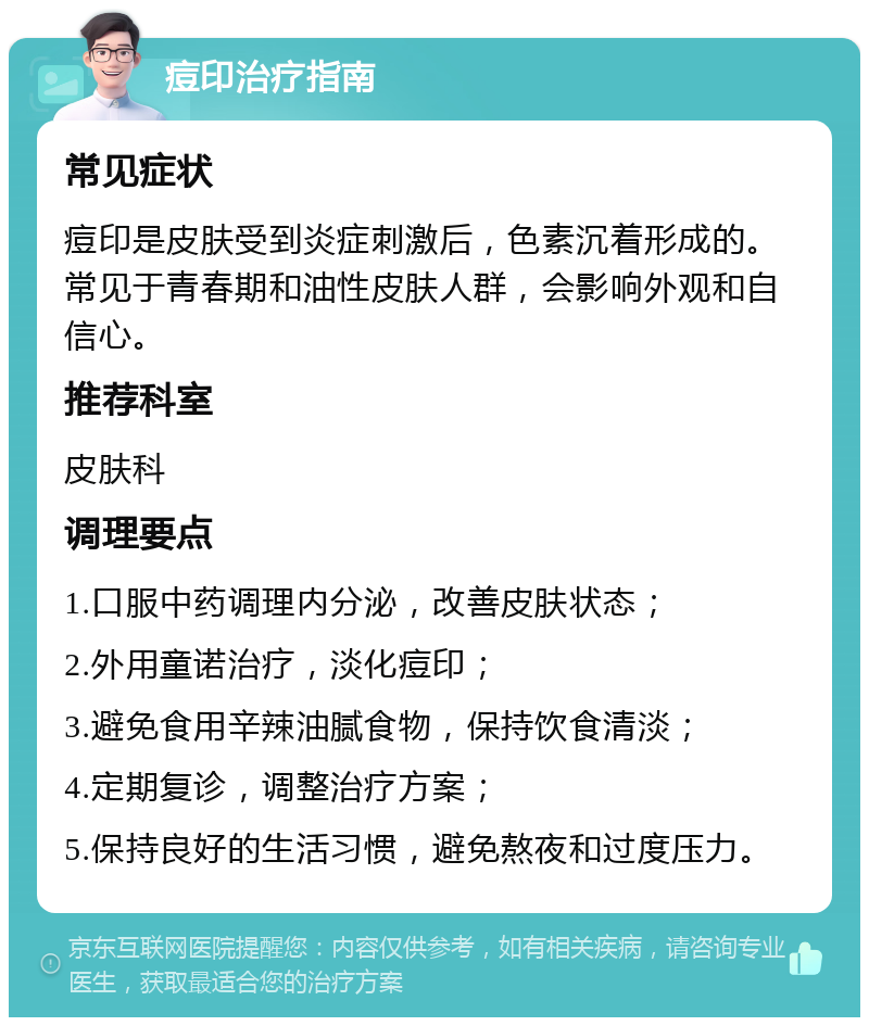 痘印治疗指南 常见症状 痘印是皮肤受到炎症刺激后，色素沉着形成的。常见于青春期和油性皮肤人群，会影响外观和自信心。 推荐科室 皮肤科 调理要点 1.口服中药调理内分泌，改善皮肤状态； 2.外用童诺治疗，淡化痘印； 3.避免食用辛辣油腻食物，保持饮食清淡； 4.定期复诊，调整治疗方案； 5.保持良好的生活习惯，避免熬夜和过度压力。