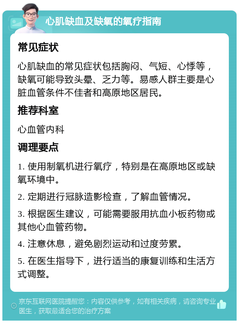 心肌缺血及缺氧的氧疗指南 常见症状 心肌缺血的常见症状包括胸闷、气短、心悸等，缺氧可能导致头晕、乏力等。易感人群主要是心脏血管条件不佳者和高原地区居民。 推荐科室 心血管内科 调理要点 1. 使用制氧机进行氧疗，特别是在高原地区或缺氧环境中。 2. 定期进行冠脉造影检查，了解血管情况。 3. 根据医生建议，可能需要服用抗血小板药物或其他心血管药物。 4. 注意休息，避免剧烈运动和过度劳累。 5. 在医生指导下，进行适当的康复训练和生活方式调整。