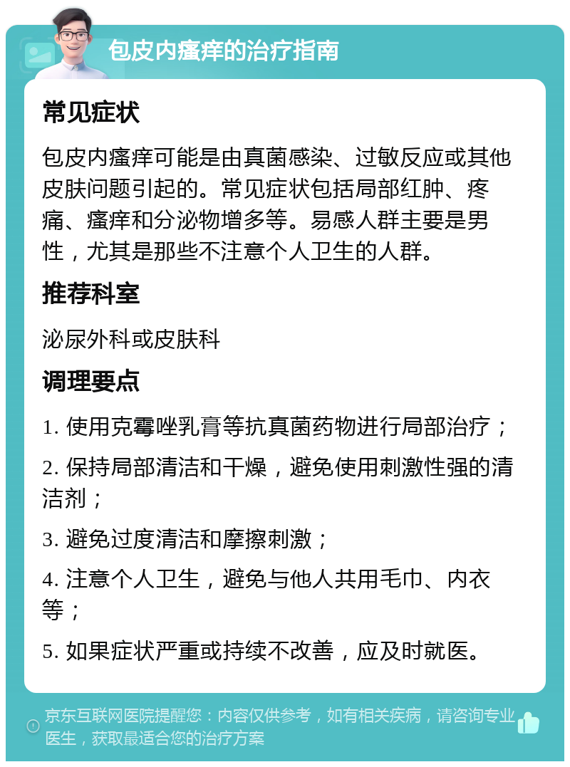 包皮内瘙痒的治疗指南 常见症状 包皮内瘙痒可能是由真菌感染、过敏反应或其他皮肤问题引起的。常见症状包括局部红肿、疼痛、瘙痒和分泌物增多等。易感人群主要是男性，尤其是那些不注意个人卫生的人群。 推荐科室 泌尿外科或皮肤科 调理要点 1. 使用克霉唑乳膏等抗真菌药物进行局部治疗； 2. 保持局部清洁和干燥，避免使用刺激性强的清洁剂； 3. 避免过度清洁和摩擦刺激； 4. 注意个人卫生，避免与他人共用毛巾、内衣等； 5. 如果症状严重或持续不改善，应及时就医。