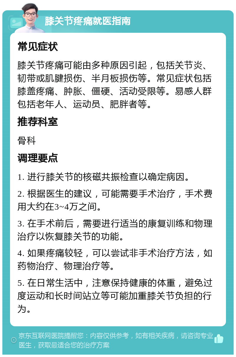 膝关节疼痛就医指南 常见症状 膝关节疼痛可能由多种原因引起，包括关节炎、韧带或肌腱损伤、半月板损伤等。常见症状包括膝盖疼痛、肿胀、僵硬、活动受限等。易感人群包括老年人、运动员、肥胖者等。 推荐科室 骨科 调理要点 1. 进行膝关节的核磁共振检查以确定病因。 2. 根据医生的建议，可能需要手术治疗，手术费用大约在3~4万之间。 3. 在手术前后，需要进行适当的康复训练和物理治疗以恢复膝关节的功能。 4. 如果疼痛较轻，可以尝试非手术治疗方法，如药物治疗、物理治疗等。 5. 在日常生活中，注意保持健康的体重，避免过度运动和长时间站立等可能加重膝关节负担的行为。