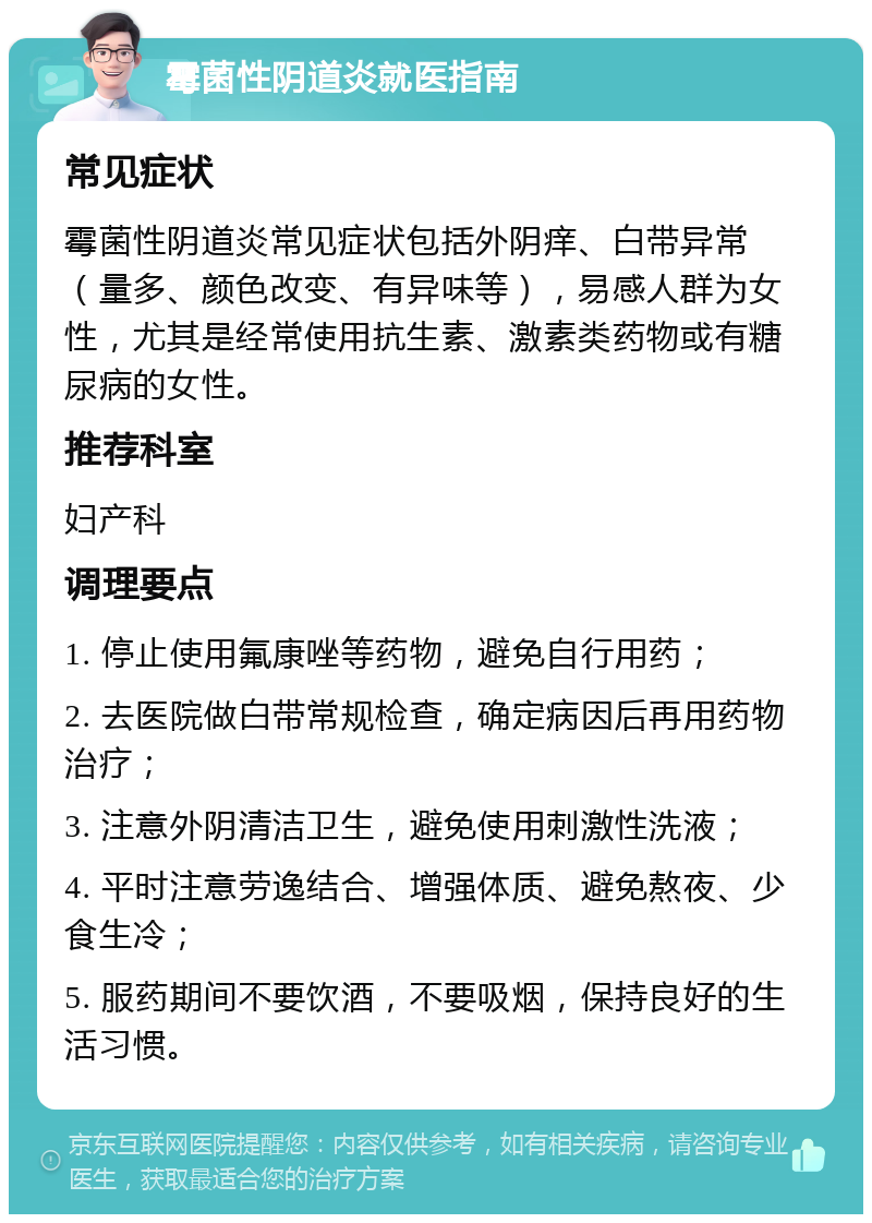 霉菌性阴道炎就医指南 常见症状 霉菌性阴道炎常见症状包括外阴痒、白带异常（量多、颜色改变、有异味等），易感人群为女性，尤其是经常使用抗生素、激素类药物或有糖尿病的女性。 推荐科室 妇产科 调理要点 1. 停止使用氟康唑等药物，避免自行用药； 2. 去医院做白带常规检查，确定病因后再用药物治疗； 3. 注意外阴清洁卫生，避免使用刺激性洗液； 4. 平时注意劳逸结合、增强体质、避免熬夜、少食生冷； 5. 服药期间不要饮酒，不要吸烟，保持良好的生活习惯。