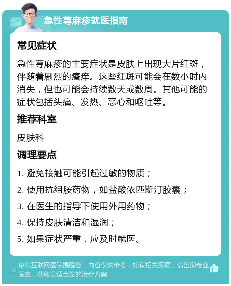 急性荨麻疹就医指南 常见症状 急性荨麻疹的主要症状是皮肤上出现大片红斑，伴随着剧烈的瘙痒。这些红斑可能会在数小时内消失，但也可能会持续数天或数周。其他可能的症状包括头痛、发热、恶心和呕吐等。 推荐科室 皮肤科 调理要点 1. 避免接触可能引起过敏的物质； 2. 使用抗组胺药物，如盐酸依匹斯汀胶囊； 3. 在医生的指导下使用外用药物； 4. 保持皮肤清洁和湿润； 5. 如果症状严重，应及时就医。