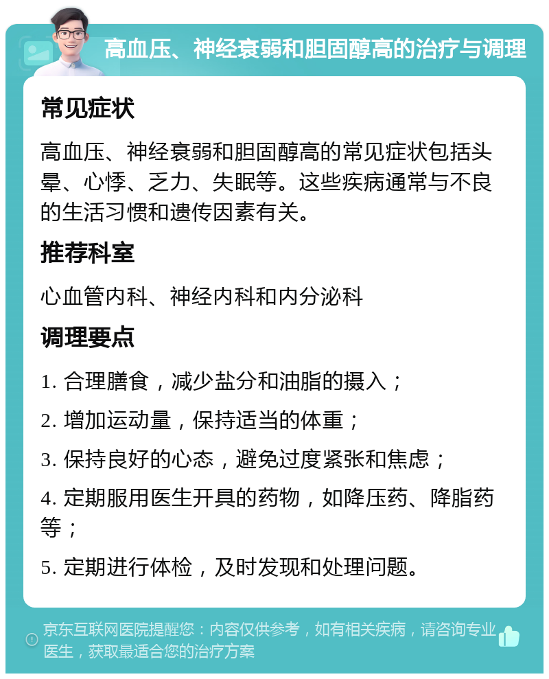 高血压、神经衰弱和胆固醇高的治疗与调理 常见症状 高血压、神经衰弱和胆固醇高的常见症状包括头晕、心悸、乏力、失眠等。这些疾病通常与不良的生活习惯和遗传因素有关。 推荐科室 心血管内科、神经内科和内分泌科 调理要点 1. 合理膳食，减少盐分和油脂的摄入； 2. 增加运动量，保持适当的体重； 3. 保持良好的心态，避免过度紧张和焦虑； 4. 定期服用医生开具的药物，如降压药、降脂药等； 5. 定期进行体检，及时发现和处理问题。