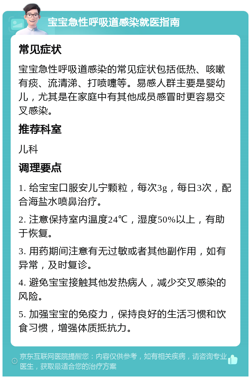 宝宝急性呼吸道感染就医指南 常见症状 宝宝急性呼吸道感染的常见症状包括低热、咳嗽有痰、流清涕、打喷嚏等。易感人群主要是婴幼儿，尤其是在家庭中有其他成员感冒时更容易交叉感染。 推荐科室 儿科 调理要点 1. 给宝宝口服安儿宁颗粒，每次3g，每日3次，配合海盐水喷鼻治疗。 2. 注意保持室内温度24℃，湿度50%以上，有助于恢复。 3. 用药期间注意有无过敏或者其他副作用，如有异常，及时复诊。 4. 避免宝宝接触其他发热病人，减少交叉感染的风险。 5. 加强宝宝的免疫力，保持良好的生活习惯和饮食习惯，增强体质抵抗力。