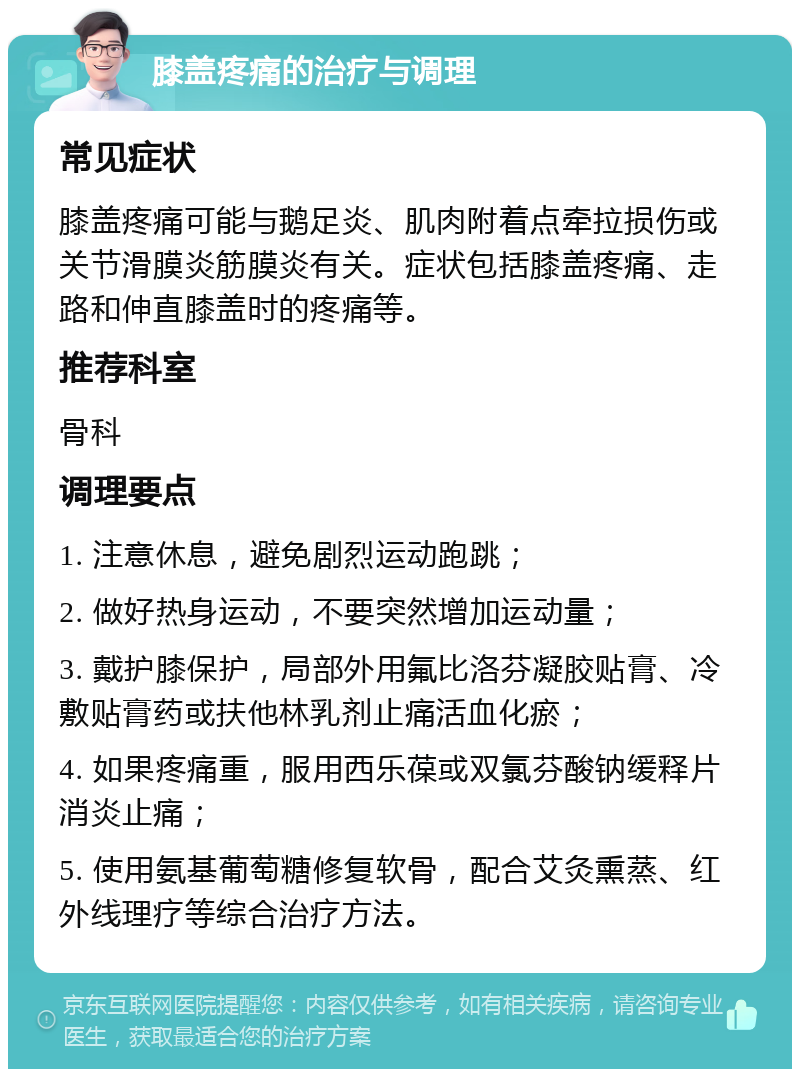 膝盖疼痛的治疗与调理 常见症状 膝盖疼痛可能与鹅足炎、肌肉附着点牵拉损伤或关节滑膜炎筋膜炎有关。症状包括膝盖疼痛、走路和伸直膝盖时的疼痛等。 推荐科室 骨科 调理要点 1. 注意休息，避免剧烈运动跑跳； 2. 做好热身运动，不要突然增加运动量； 3. 戴护膝保护，局部外用氟比洛芬凝胶贴膏、冷敷贴膏药或扶他林乳剂止痛活血化瘀； 4. 如果疼痛重，服用西乐葆或双氯芬酸钠缓释片消炎止痛； 5. 使用氨基葡萄糖修复软骨，配合艾灸熏蒸、红外线理疗等综合治疗方法。