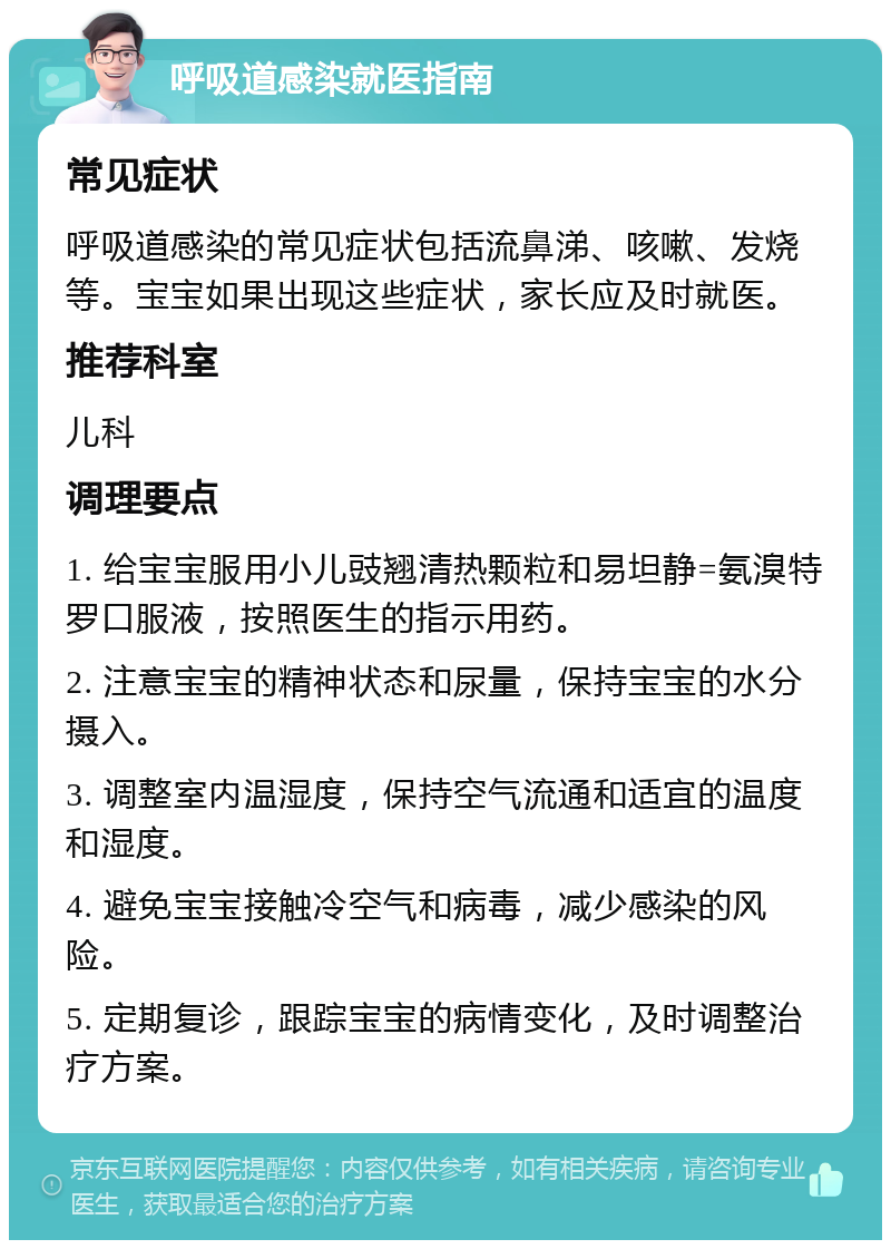 呼吸道感染就医指南 常见症状 呼吸道感染的常见症状包括流鼻涕、咳嗽、发烧等。宝宝如果出现这些症状，家长应及时就医。 推荐科室 儿科 调理要点 1. 给宝宝服用小儿豉翘清热颗粒和易坦静=氨溴特罗口服液，按照医生的指示用药。 2. 注意宝宝的精神状态和尿量，保持宝宝的水分摄入。 3. 调整室内温湿度，保持空气流通和适宜的温度和湿度。 4. 避免宝宝接触冷空气和病毒，减少感染的风险。 5. 定期复诊，跟踪宝宝的病情变化，及时调整治疗方案。