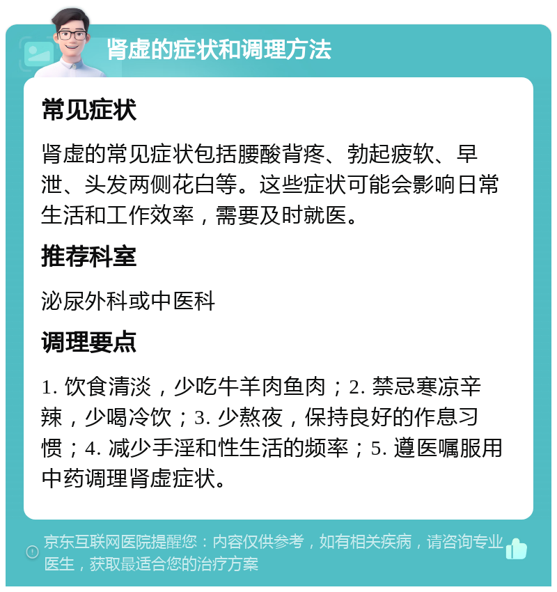 肾虚的症状和调理方法 常见症状 肾虚的常见症状包括腰酸背疼、勃起疲软、早泄、头发两侧花白等。这些症状可能会影响日常生活和工作效率，需要及时就医。 推荐科室 泌尿外科或中医科 调理要点 1. 饮食清淡，少吃牛羊肉鱼肉；2. 禁忌寒凉辛辣，少喝冷饮；3. 少熬夜，保持良好的作息习惯；4. 减少手淫和性生活的频率；5. 遵医嘱服用中药调理肾虚症状。