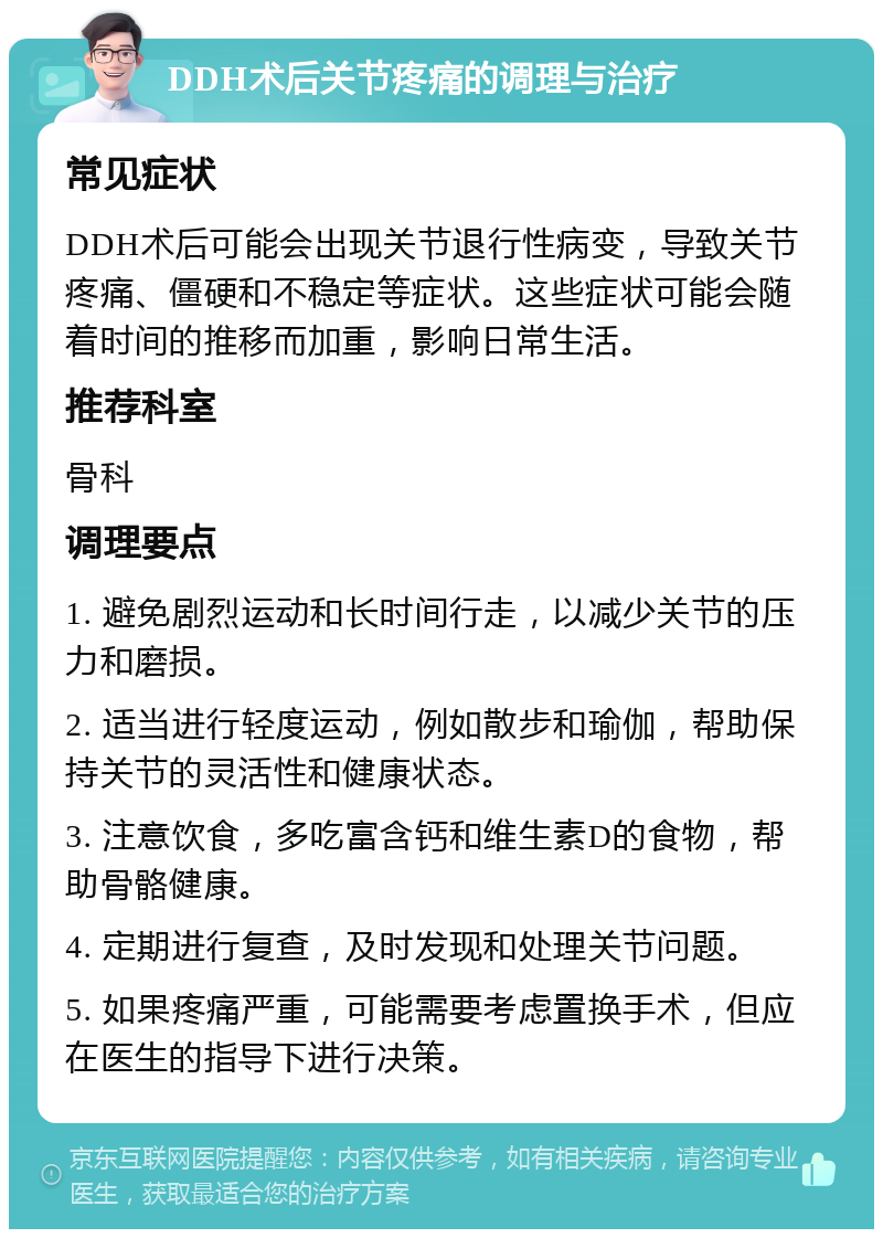 DDH术后关节疼痛的调理与治疗 常见症状 DDH术后可能会出现关节退行性病变，导致关节疼痛、僵硬和不稳定等症状。这些症状可能会随着时间的推移而加重，影响日常生活。 推荐科室 骨科 调理要点 1. 避免剧烈运动和长时间行走，以减少关节的压力和磨损。 2. 适当进行轻度运动，例如散步和瑜伽，帮助保持关节的灵活性和健康状态。 3. 注意饮食，多吃富含钙和维生素D的食物，帮助骨骼健康。 4. 定期进行复查，及时发现和处理关节问题。 5. 如果疼痛严重，可能需要考虑置换手术，但应在医生的指导下进行决策。