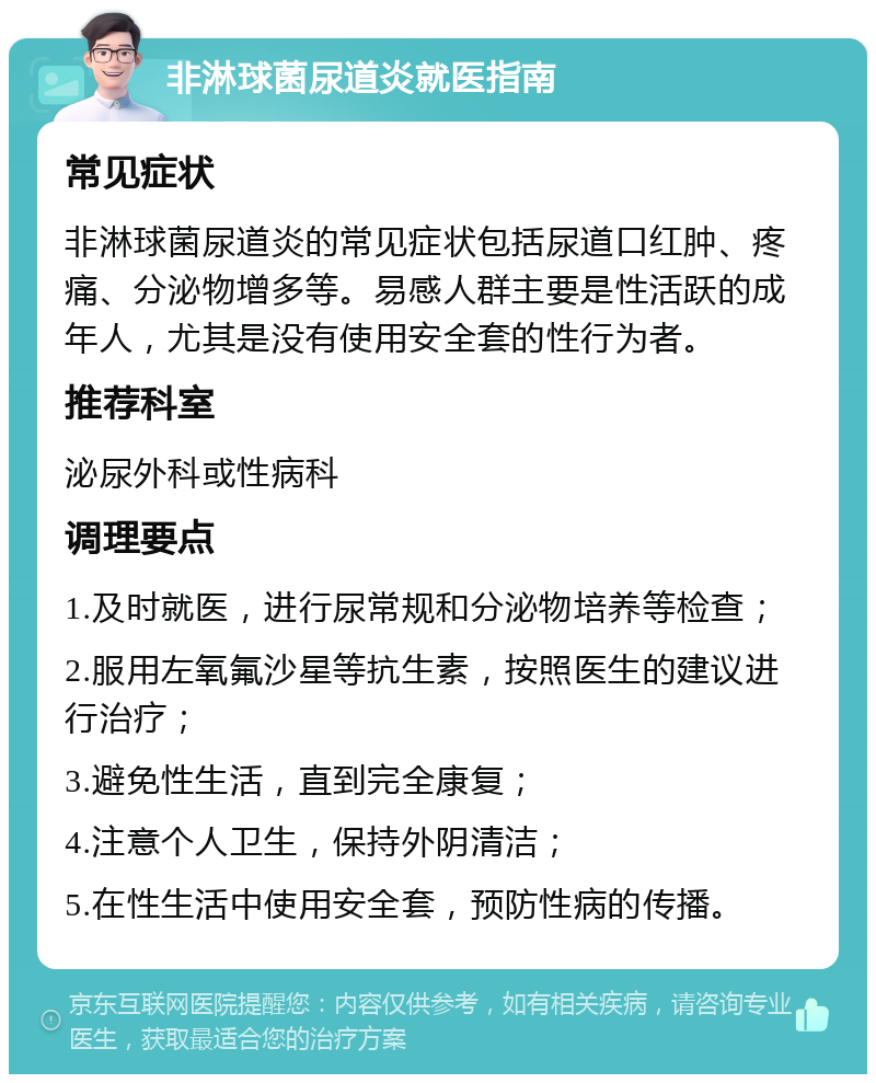 非淋球菌尿道炎就医指南 常见症状 非淋球菌尿道炎的常见症状包括尿道口红肿、疼痛、分泌物增多等。易感人群主要是性活跃的成年人，尤其是没有使用安全套的性行为者。 推荐科室 泌尿外科或性病科 调理要点 1.及时就医，进行尿常规和分泌物培养等检查； 2.服用左氧氟沙星等抗生素，按照医生的建议进行治疗； 3.避免性生活，直到完全康复； 4.注意个人卫生，保持外阴清洁； 5.在性生活中使用安全套，预防性病的传播。