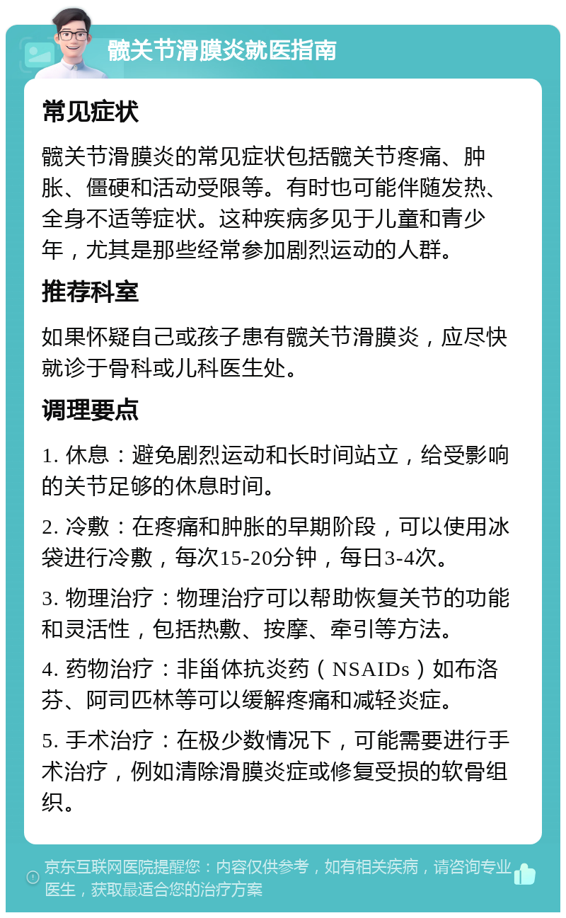 髋关节滑膜炎就医指南 常见症状 髋关节滑膜炎的常见症状包括髋关节疼痛、肿胀、僵硬和活动受限等。有时也可能伴随发热、全身不适等症状。这种疾病多见于儿童和青少年，尤其是那些经常参加剧烈运动的人群。 推荐科室 如果怀疑自己或孩子患有髋关节滑膜炎，应尽快就诊于骨科或儿科医生处。 调理要点 1. 休息：避免剧烈运动和长时间站立，给受影响的关节足够的休息时间。 2. 冷敷：在疼痛和肿胀的早期阶段，可以使用冰袋进行冷敷，每次15-20分钟，每日3-4次。 3. 物理治疗：物理治疗可以帮助恢复关节的功能和灵活性，包括热敷、按摩、牵引等方法。 4. 药物治疗：非甾体抗炎药（NSAIDs）如布洛芬、阿司匹林等可以缓解疼痛和减轻炎症。 5. 手术治疗：在极少数情况下，可能需要进行手术治疗，例如清除滑膜炎症或修复受损的软骨组织。