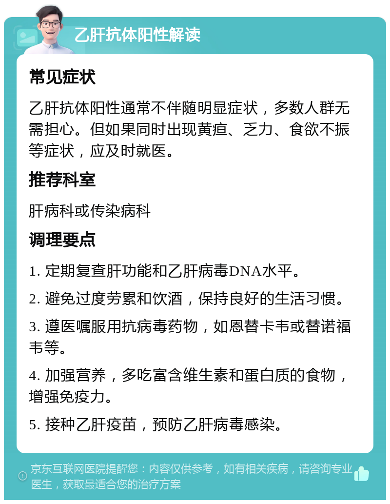 乙肝抗体阳性解读 常见症状 乙肝抗体阳性通常不伴随明显症状，多数人群无需担心。但如果同时出现黄疸、乏力、食欲不振等症状，应及时就医。 推荐科室 肝病科或传染病科 调理要点 1. 定期复查肝功能和乙肝病毒DNA水平。 2. 避免过度劳累和饮酒，保持良好的生活习惯。 3. 遵医嘱服用抗病毒药物，如恩替卡韦或替诺福韦等。 4. 加强营养，多吃富含维生素和蛋白质的食物，增强免疫力。 5. 接种乙肝疫苗，预防乙肝病毒感染。