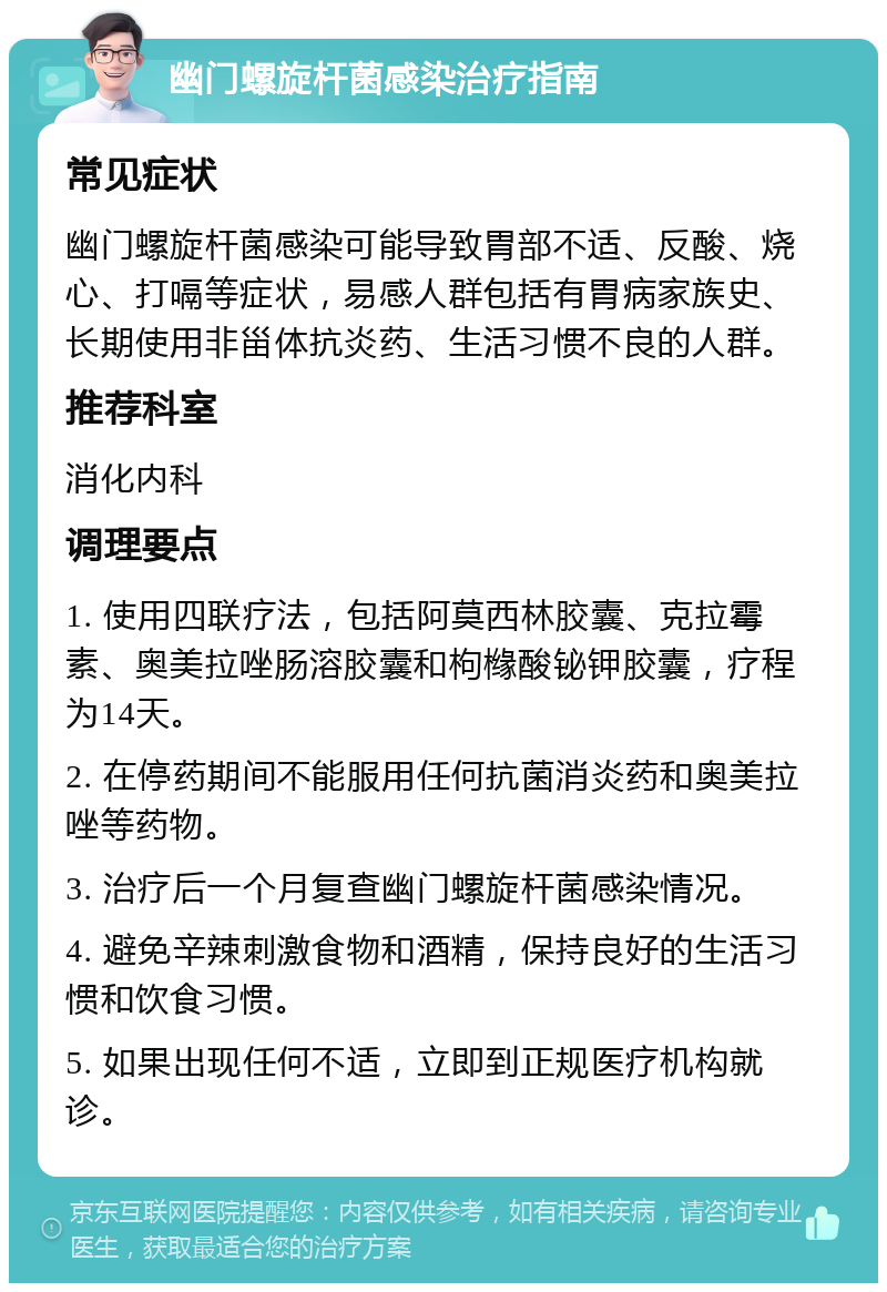 幽门螺旋杆菌感染治疗指南 常见症状 幽门螺旋杆菌感染可能导致胃部不适、反酸、烧心、打嗝等症状，易感人群包括有胃病家族史、长期使用非甾体抗炎药、生活习惯不良的人群。 推荐科室 消化内科 调理要点 1. 使用四联疗法，包括阿莫西林胶囊、克拉霉素、奥美拉唑肠溶胶囊和枸橼酸铋钾胶囊，疗程为14天。 2. 在停药期间不能服用任何抗菌消炎药和奥美拉唑等药物。 3. 治疗后一个月复查幽门螺旋杆菌感染情况。 4. 避免辛辣刺激食物和酒精，保持良好的生活习惯和饮食习惯。 5. 如果出现任何不适，立即到正规医疗机构就诊。