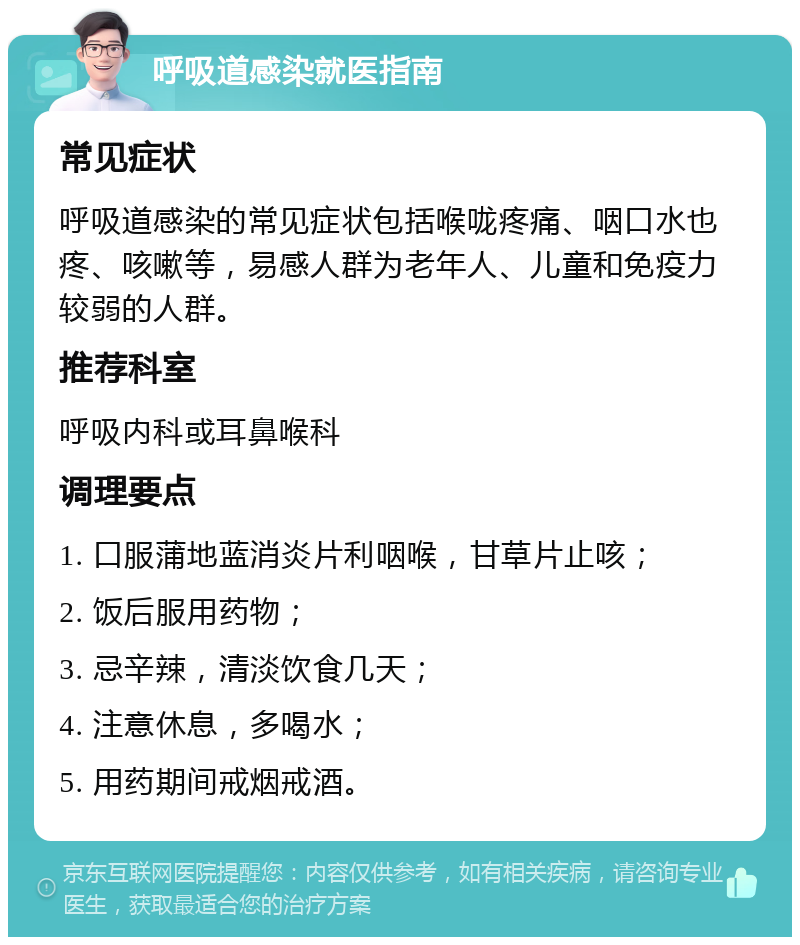 呼吸道感染就医指南 常见症状 呼吸道感染的常见症状包括喉咙疼痛、咽口水也疼、咳嗽等，易感人群为老年人、儿童和免疫力较弱的人群。 推荐科室 呼吸内科或耳鼻喉科 调理要点 1. 口服蒲地蓝消炎片利咽喉，甘草片止咳； 2. 饭后服用药物； 3. 忌辛辣，清淡饮食几天； 4. 注意休息，多喝水； 5. 用药期间戒烟戒酒。