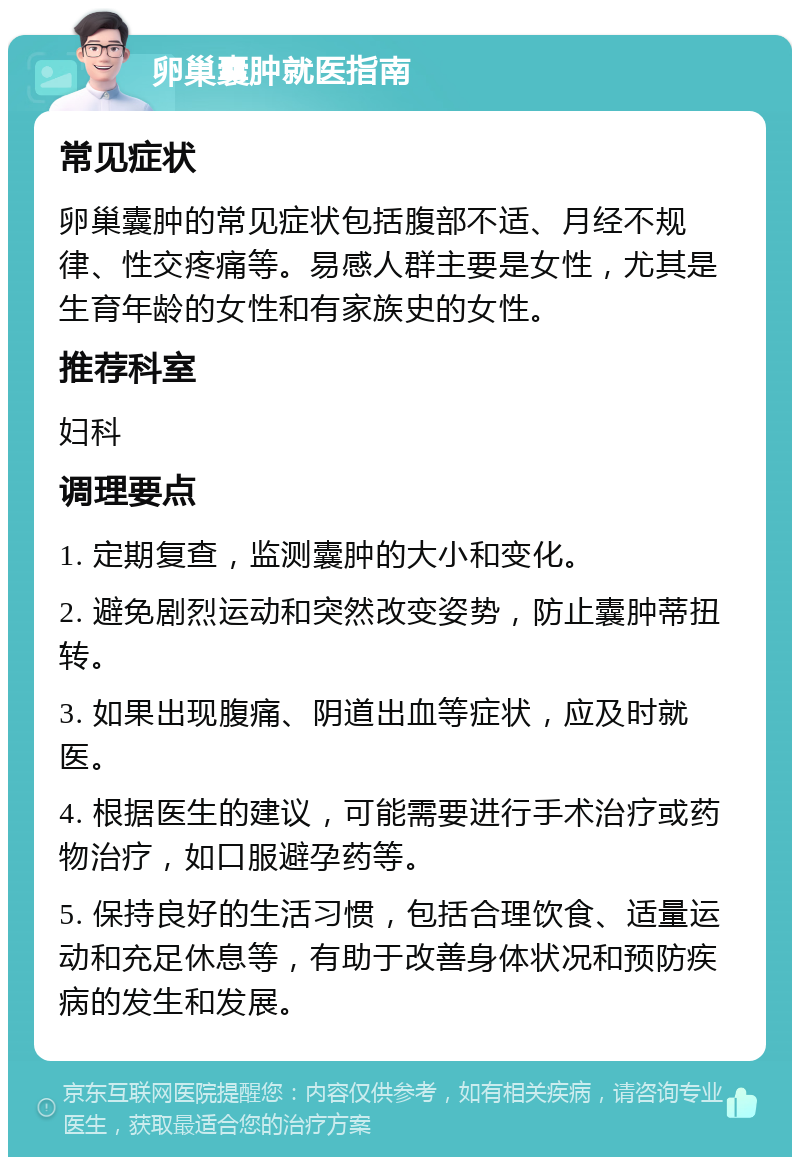 卵巢囊肿就医指南 常见症状 卵巢囊肿的常见症状包括腹部不适、月经不规律、性交疼痛等。易感人群主要是女性，尤其是生育年龄的女性和有家族史的女性。 推荐科室 妇科 调理要点 1. 定期复查，监测囊肿的大小和变化。 2. 避免剧烈运动和突然改变姿势，防止囊肿蒂扭转。 3. 如果出现腹痛、阴道出血等症状，应及时就医。 4. 根据医生的建议，可能需要进行手术治疗或药物治疗，如口服避孕药等。 5. 保持良好的生活习惯，包括合理饮食、适量运动和充足休息等，有助于改善身体状况和预防疾病的发生和发展。