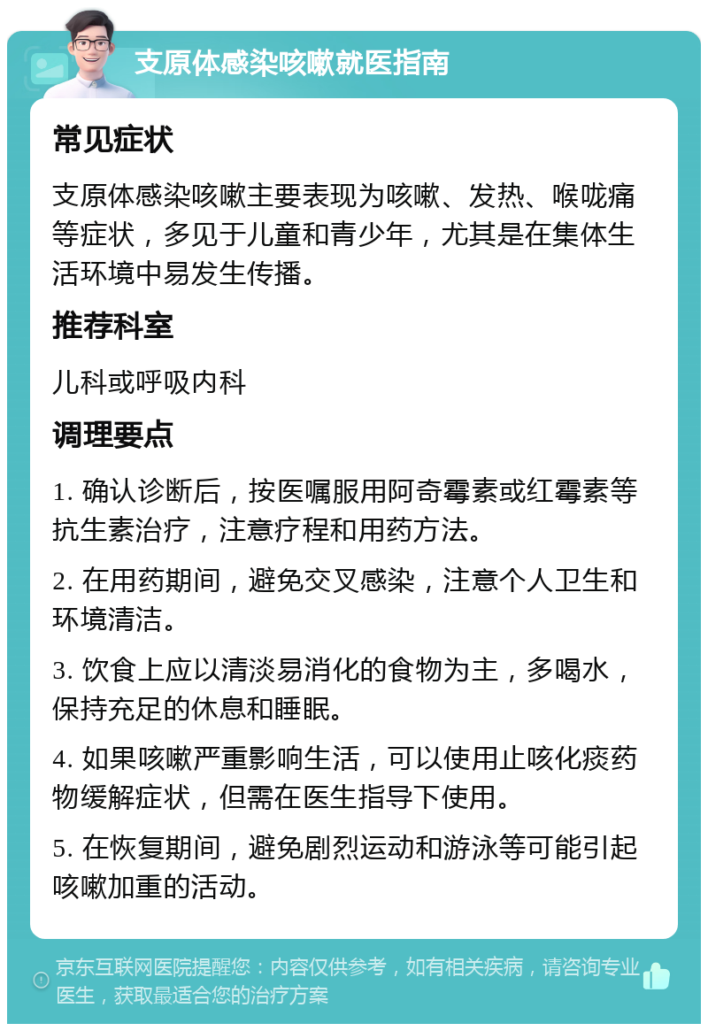 支原体感染咳嗽就医指南 常见症状 支原体感染咳嗽主要表现为咳嗽、发热、喉咙痛等症状，多见于儿童和青少年，尤其是在集体生活环境中易发生传播。 推荐科室 儿科或呼吸内科 调理要点 1. 确认诊断后，按医嘱服用阿奇霉素或红霉素等抗生素治疗，注意疗程和用药方法。 2. 在用药期间，避免交叉感染，注意个人卫生和环境清洁。 3. 饮食上应以清淡易消化的食物为主，多喝水，保持充足的休息和睡眠。 4. 如果咳嗽严重影响生活，可以使用止咳化痰药物缓解症状，但需在医生指导下使用。 5. 在恢复期间，避免剧烈运动和游泳等可能引起咳嗽加重的活动。