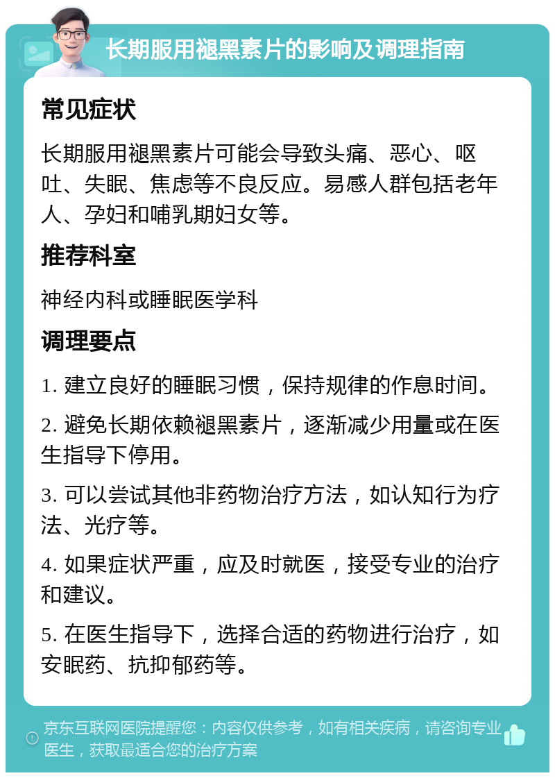 长期服用褪黑素片的影响及调理指南 常见症状 长期服用褪黑素片可能会导致头痛、恶心、呕吐、失眠、焦虑等不良反应。易感人群包括老年人、孕妇和哺乳期妇女等。 推荐科室 神经内科或睡眠医学科 调理要点 1. 建立良好的睡眠习惯，保持规律的作息时间。 2. 避免长期依赖褪黑素片，逐渐减少用量或在医生指导下停用。 3. 可以尝试其他非药物治疗方法，如认知行为疗法、光疗等。 4. 如果症状严重，应及时就医，接受专业的治疗和建议。 5. 在医生指导下，选择合适的药物进行治疗，如安眠药、抗抑郁药等。