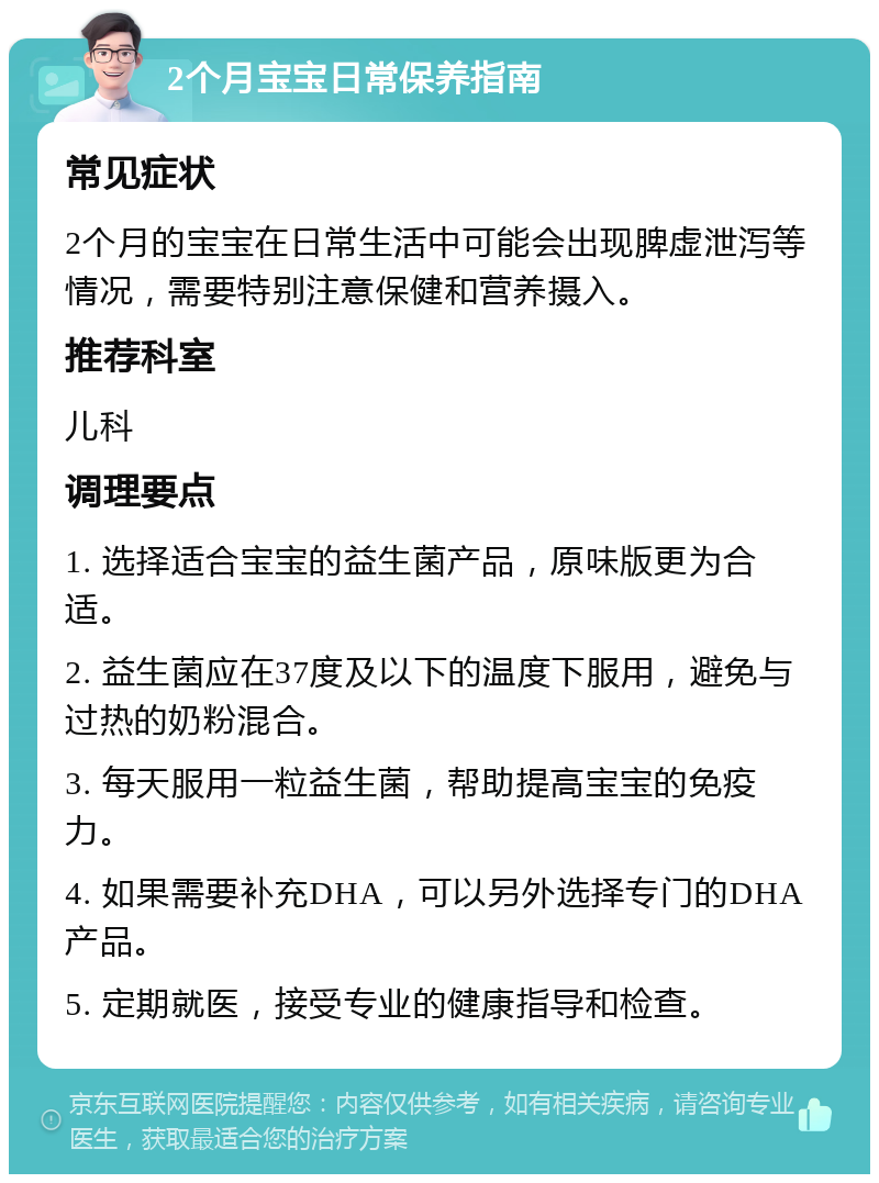 2个月宝宝日常保养指南 常见症状 2个月的宝宝在日常生活中可能会出现脾虚泄泻等情况，需要特别注意保健和营养摄入。 推荐科室 儿科 调理要点 1. 选择适合宝宝的益生菌产品，原味版更为合适。 2. 益生菌应在37度及以下的温度下服用，避免与过热的奶粉混合。 3. 每天服用一粒益生菌，帮助提高宝宝的免疫力。 4. 如果需要补充DHA，可以另外选择专门的DHA产品。 5. 定期就医，接受专业的健康指导和检查。