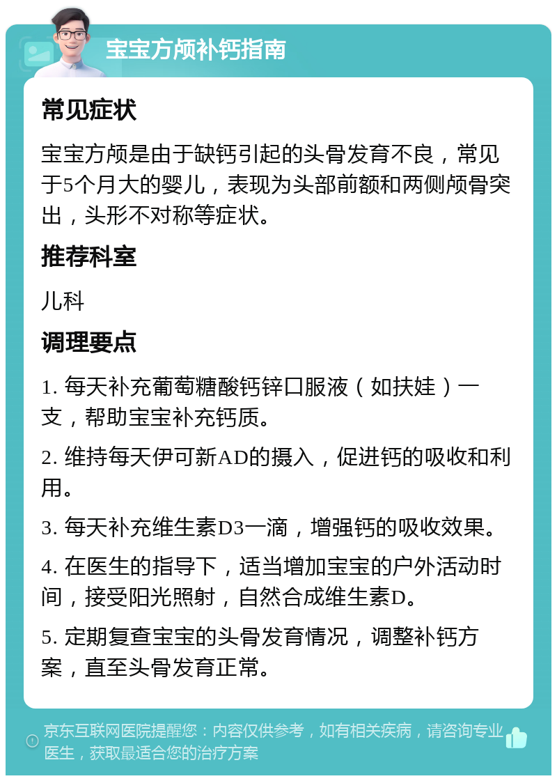 宝宝方颅补钙指南 常见症状 宝宝方颅是由于缺钙引起的头骨发育不良，常见于5个月大的婴儿，表现为头部前额和两侧颅骨突出，头形不对称等症状。 推荐科室 儿科 调理要点 1. 每天补充葡萄糖酸钙锌口服液（如扶娃）一支，帮助宝宝补充钙质。 2. 维持每天伊可新AD的摄入，促进钙的吸收和利用。 3. 每天补充维生素D3一滴，增强钙的吸收效果。 4. 在医生的指导下，适当增加宝宝的户外活动时间，接受阳光照射，自然合成维生素D。 5. 定期复查宝宝的头骨发育情况，调整补钙方案，直至头骨发育正常。