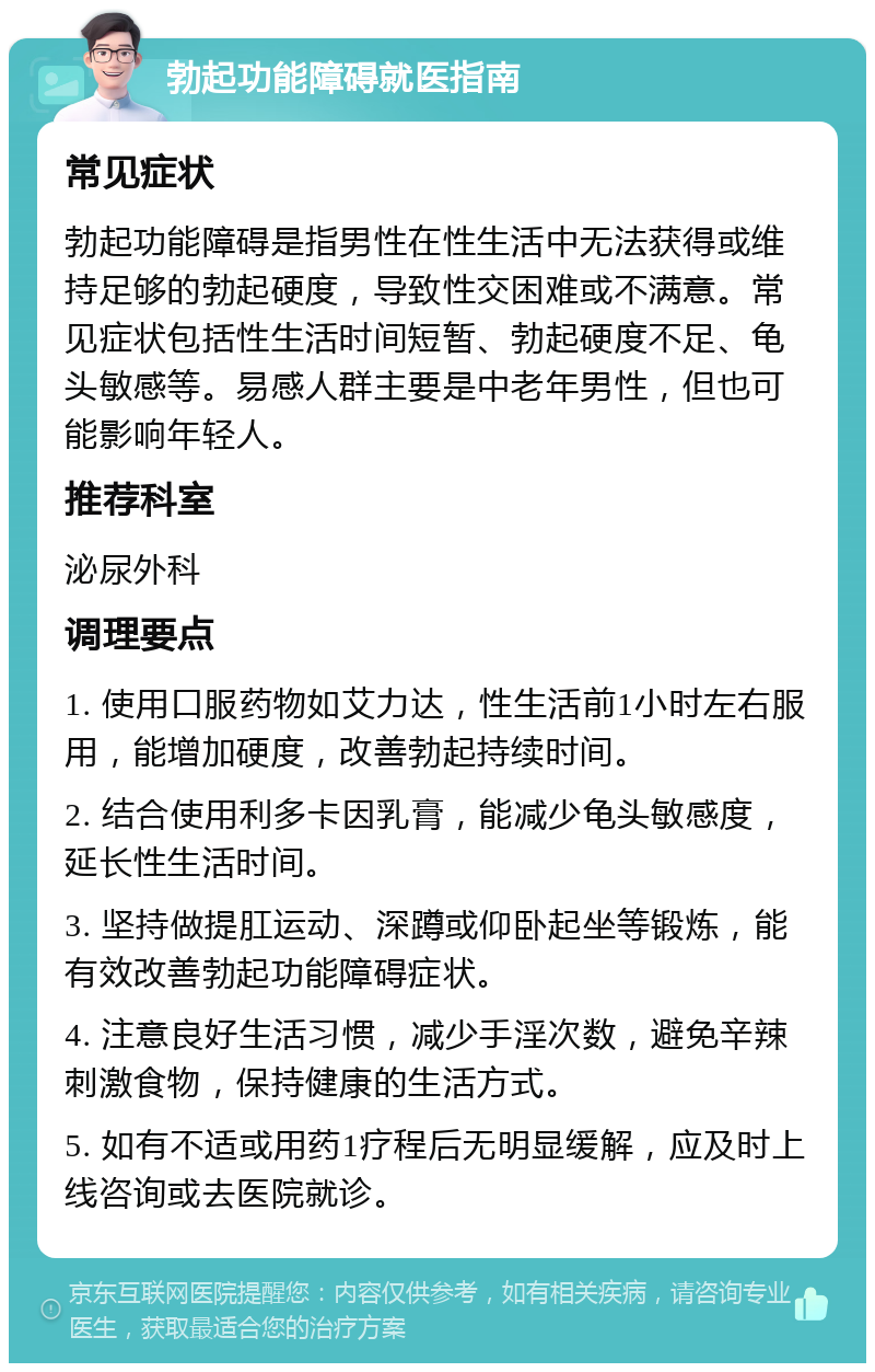 勃起功能障碍就医指南 常见症状 勃起功能障碍是指男性在性生活中无法获得或维持足够的勃起硬度，导致性交困难或不满意。常见症状包括性生活时间短暂、勃起硬度不足、龟头敏感等。易感人群主要是中老年男性，但也可能影响年轻人。 推荐科室 泌尿外科 调理要点 1. 使用口服药物如艾力达，性生活前1小时左右服用，能增加硬度，改善勃起持续时间。 2. 结合使用利多卡因乳膏，能减少龟头敏感度，延长性生活时间。 3. 坚持做提肛运动、深蹲或仰卧起坐等锻炼，能有效改善勃起功能障碍症状。 4. 注意良好生活习惯，减少手淫次数，避免辛辣刺激食物，保持健康的生活方式。 5. 如有不适或用药1疗程后无明显缓解，应及时上线咨询或去医院就诊。