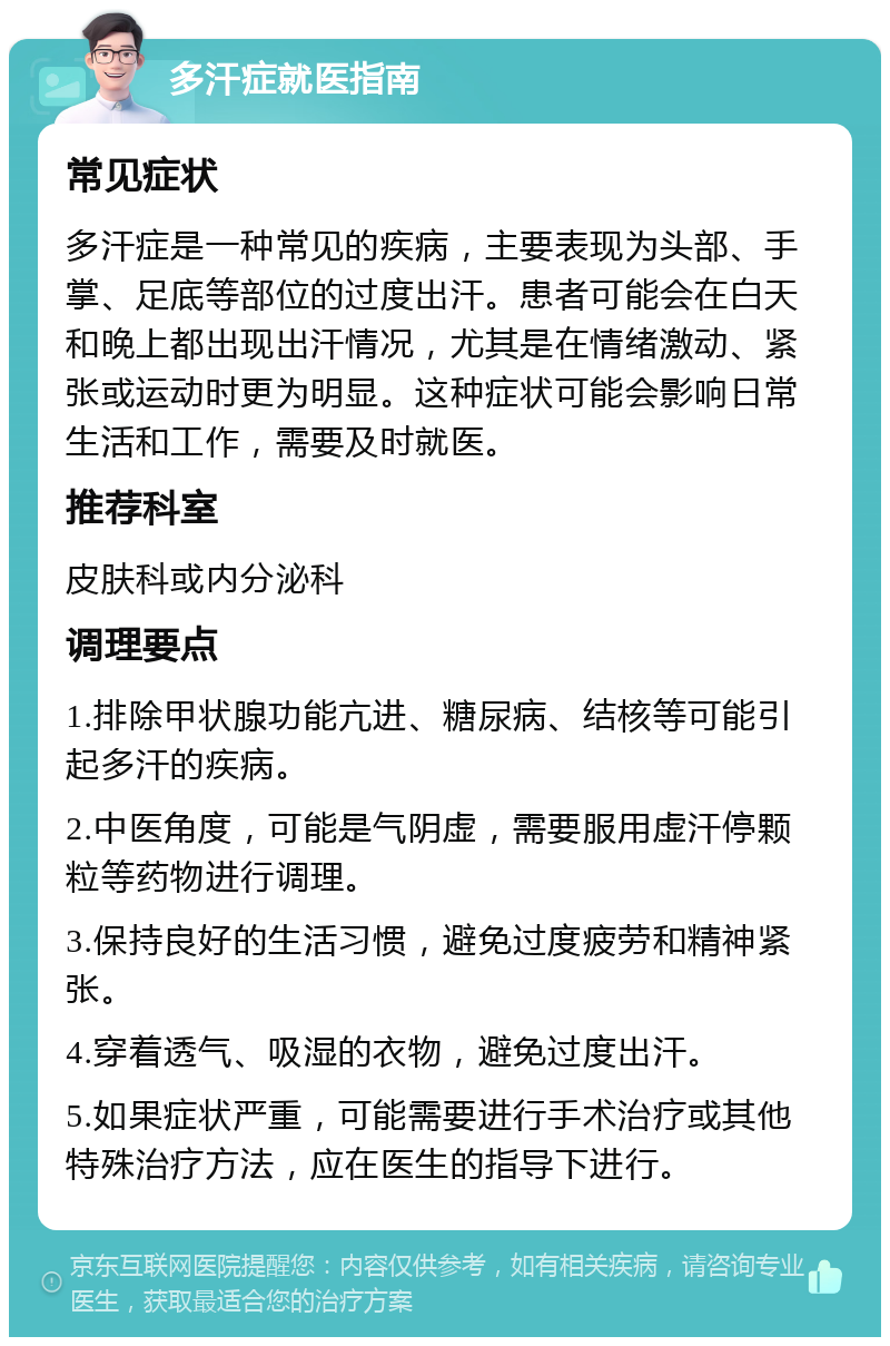 多汗症就医指南 常见症状 多汗症是一种常见的疾病，主要表现为头部、手掌、足底等部位的过度出汗。患者可能会在白天和晚上都出现出汗情况，尤其是在情绪激动、紧张或运动时更为明显。这种症状可能会影响日常生活和工作，需要及时就医。 推荐科室 皮肤科或内分泌科 调理要点 1.排除甲状腺功能亢进、糖尿病、结核等可能引起多汗的疾病。 2.中医角度，可能是气阴虚，需要服用虚汗停颗粒等药物进行调理。 3.保持良好的生活习惯，避免过度疲劳和精神紧张。 4.穿着透气、吸湿的衣物，避免过度出汗。 5.如果症状严重，可能需要进行手术治疗或其他特殊治疗方法，应在医生的指导下进行。