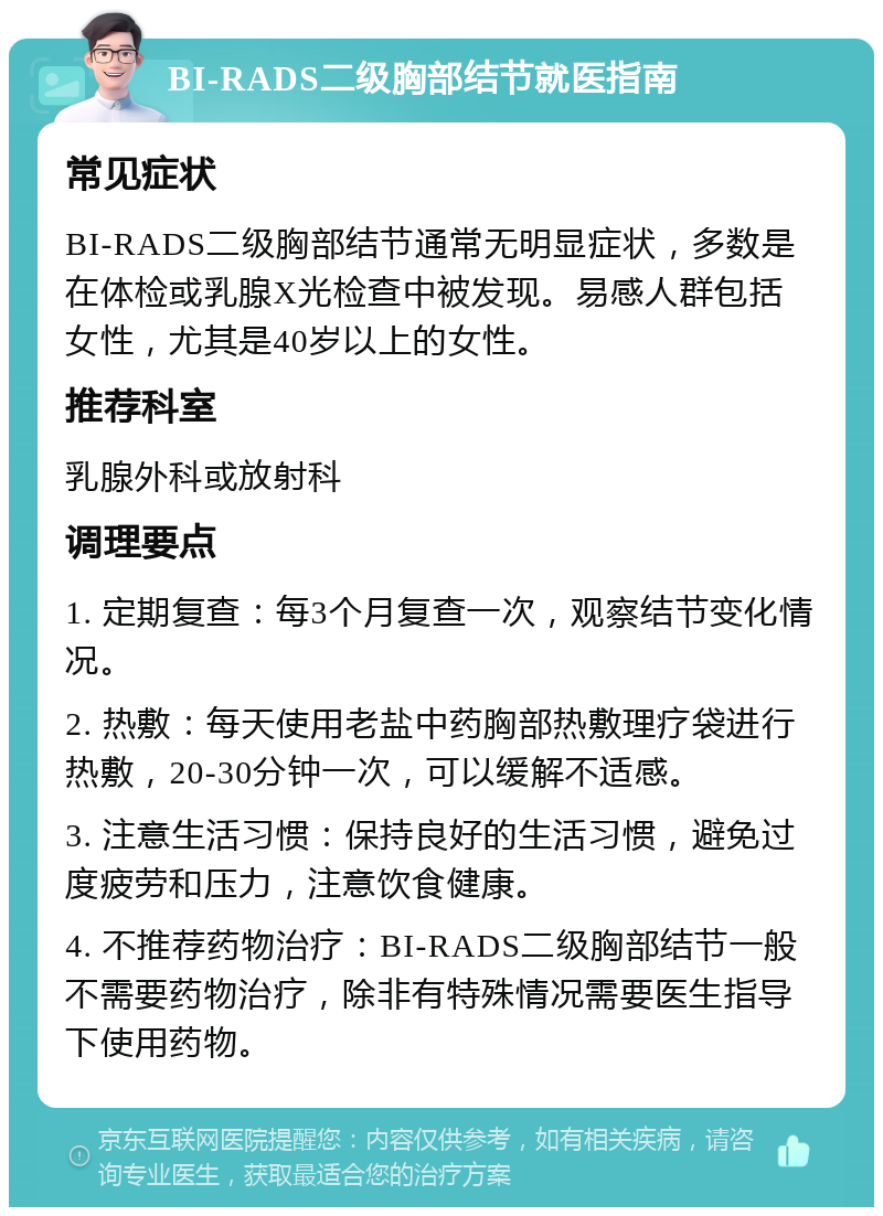 BI-RADS二级胸部结节就医指南 常见症状 BI-RADS二级胸部结节通常无明显症状，多数是在体检或乳腺X光检查中被发现。易感人群包括女性，尤其是40岁以上的女性。 推荐科室 乳腺外科或放射科 调理要点 1. 定期复查：每3个月复查一次，观察结节变化情况。 2. 热敷：每天使用老盐中药胸部热敷理疗袋进行热敷，20-30分钟一次，可以缓解不适感。 3. 注意生活习惯：保持良好的生活习惯，避免过度疲劳和压力，注意饮食健康。 4. 不推荐药物治疗：BI-RADS二级胸部结节一般不需要药物治疗，除非有特殊情况需要医生指导下使用药物。