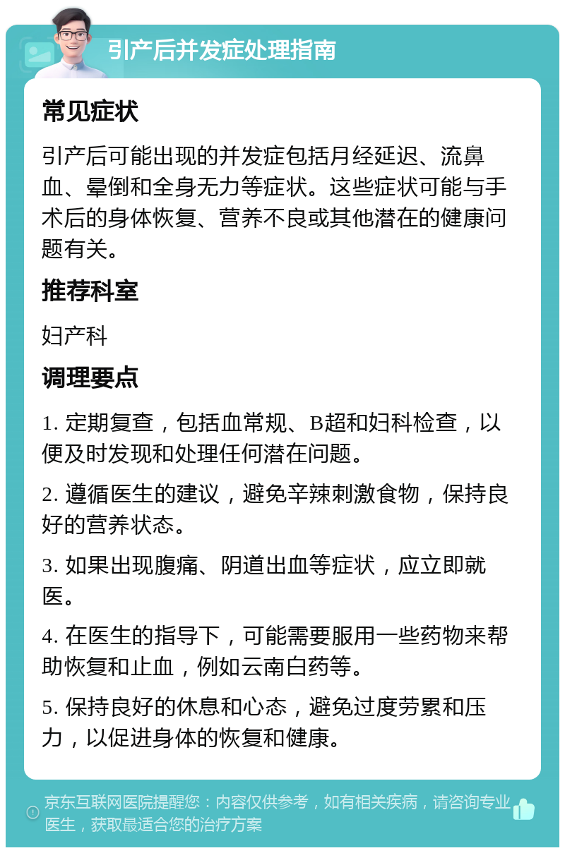 引产后并发症处理指南 常见症状 引产后可能出现的并发症包括月经延迟、流鼻血、晕倒和全身无力等症状。这些症状可能与手术后的身体恢复、营养不良或其他潜在的健康问题有关。 推荐科室 妇产科 调理要点 1. 定期复查，包括血常规、B超和妇科检查，以便及时发现和处理任何潜在问题。 2. 遵循医生的建议，避免辛辣刺激食物，保持良好的营养状态。 3. 如果出现腹痛、阴道出血等症状，应立即就医。 4. 在医生的指导下，可能需要服用一些药物来帮助恢复和止血，例如云南白药等。 5. 保持良好的休息和心态，避免过度劳累和压力，以促进身体的恢复和健康。